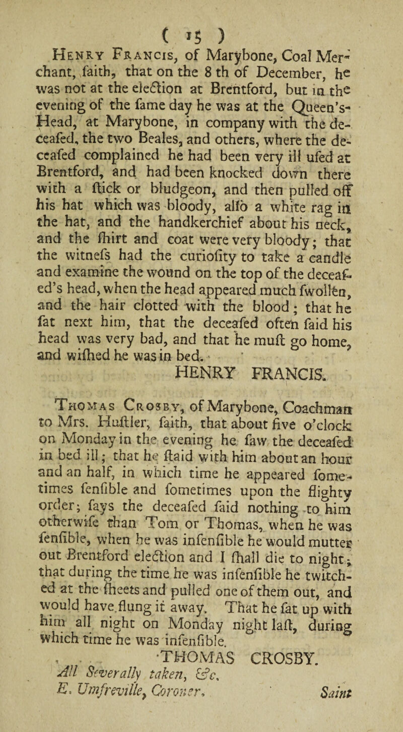 ( *5 ) Henry Francis, of Mary bone, Coal Met- chant, faith* that on the 8 th of December, he was not at the eie&ion at Brentford, but in the evening of the fame day he was at the Queen’s- Head, at Marybone, in company with the de¬ ceafed, the two Beales, and others, where the de¬ ceafed complained he had been very ill ufed at Brentford, and had been knocked down there with a flick or bludgeon* and then pulled off his hat which was bloody, alfo a white rag in the hat, and the handkerchief about his neck, and the fhirt and coat were very bloody; that the witnefs had the curiofity to take a candle and examine the wound on the top of the deceaf- ed’s head, when the head appeared much fwollfcn, and the hair clotted with the blood; that he fat next him, that the deceafed often faid his head was very bad, and that he muff go home, and wifhed he was in bed. * HENRY FRANCIS. Thomas Crosby, ofMarybone, Coachman to Mrs. Huffier, faith, that about five o’clock on Monday in the evening he faw the deceafed in bed ill; that he ftaid with him about an hour and an half, in which time he appeared fome- times fenfible and fometimes upon the flighty order; fays the deceafed faid nothing-to him otherwise than Tom or Thomas, when he was fenfible, when he was infenfible he would mutter out Brentford election and I fhall die to night; that during the time he was infenfible he twitch¬ ed at the fheetsand pulled one of them out, and would have flung it away. That he fat up with him all night on Monday night laft, during which time he was infenfible. , - . - ? THOMAS CROSBY. AH Severally taken, efc, E. UmfreviUe} Coroner, Saint