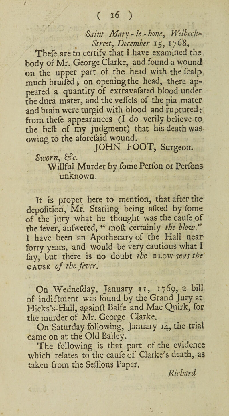 »  r ' . * x * ‘ • '/ . Sj/tz/ A&ry - /<? - bone, Welbcck- Street, December 15, 1768, Thefe are to certify that I have examined the body of Mr. George Clarke, and found a wound on the upper part of the head with the fcalp much bruited* on opening the head, there ap¬ peared a quantity of extravafated blood under the dura mater, and the veflels of the pia mater and brain were turgid with blood and ruptured: from thefe appearances (I do verily believe to the bed of my judgment) that his death was owing to the aforefaid wound. JOHN FOOT, Surgeon. Sworn, Willful Murder by fome Perfon or Perfons unknown. It is proper here to mention, that after the depofition, Mr. Starling being aiked by fome of the jury what he thought was the caufe of the fever, anfwered, “ mod certainly the blow/* I have been an Apothecary of the Hall near forty years, and would be very cautious what I fay, but there is no doubt the blow was the cause of the fever. On Wednefday, January xi, 1769, a bill of indi&ment was found by the Grand Jury at Hicks's-Hall, againd Balfe and Mac Quirk, for the murder of Mr. George Clarke. On Saturday following, January 14, the trial came on at the Old Bailey. The following is that part of the evidence which relates to the caufe of darkens death, as taken from the Sedions Paper.