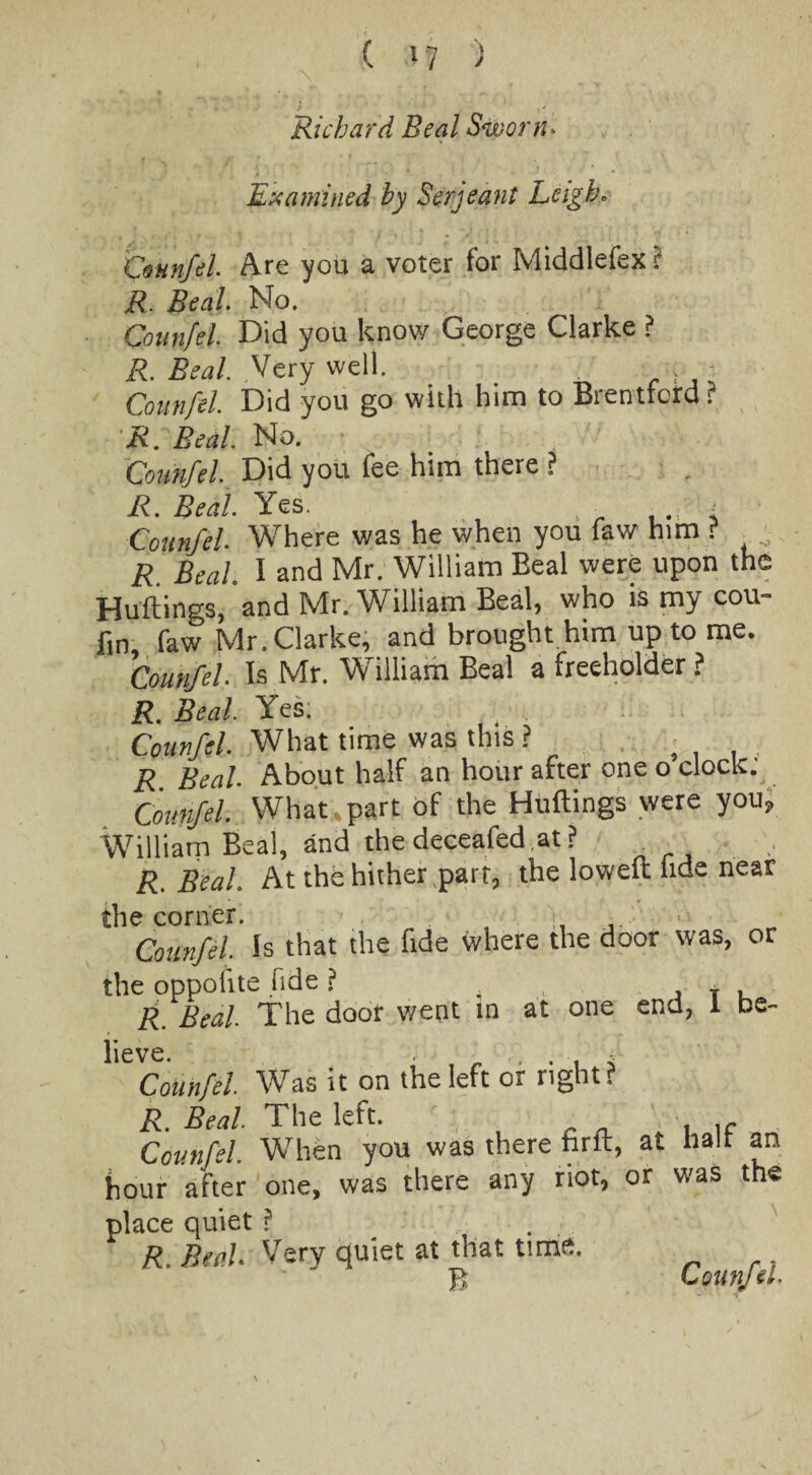 Richard Beal Sworn. Examined by Serjeant Leigh. Counfel. Are you a voter for Middlefex ? R. Beal. No. Counfel. Did you know George Clarke ? R. Beal. Very well. _ , ; Counfel. Did you go with him to Brentford r R. Beal. No. Counfel. Did you fee him there ? R. Beal. Yes. , • , . < Counfel. Where was he when you faw him ? R. Beal. I and Mr. William Beal were upon the Huttings, and Mr. William Beal, who is my cou- fin, faw Mr. Clarke, and brought him up to me. Counfel. Is Mr. William Beal a freeholder ? R. Beal. Yes; Counfel. What time was this ? R Beal. About half an hour after one o clock. Counfel. What part of the Huttings were you, William Beal, and thedeceafed.at? R. Beal. At the hither part, the loweft fide near the corner. Counfil. Is that the fide where the door was, or the oppolite fide ? 4 T . R. Beal The door went in at one end, I be- lieve. , . 4 Counfel Was it on the left or right? R. Beal The left. Counfel When you was there hrft, at halt an hour after one, was there any riot, or was the place quiet ? ^ R, Real Very quiet at that time. Counfel