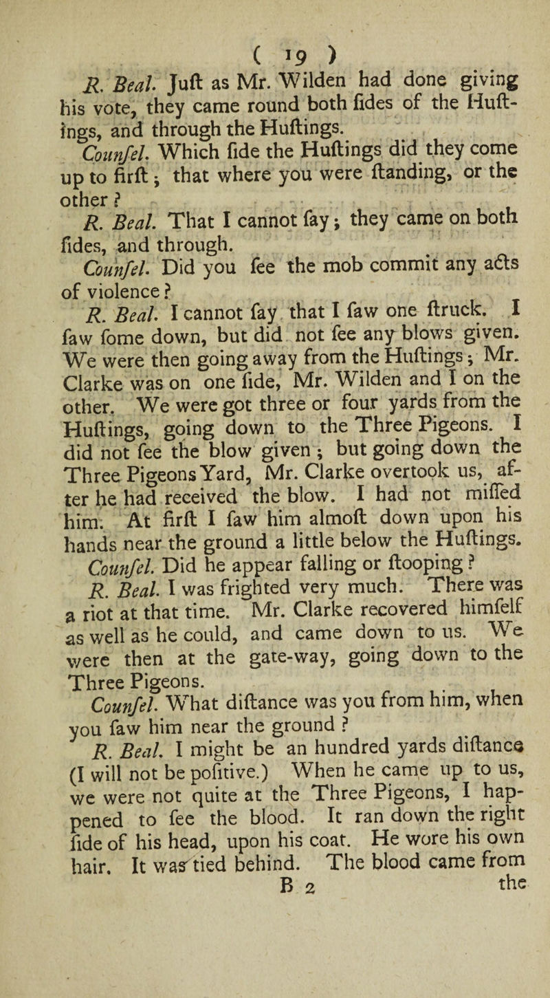 R Beal Juft as Mr. Wilden had done giving his vote, they came round both fides of the Huft- ings, and through the Huftings. Counfel. Which fide the Huftings did they come up to firft j that where you were {landing, or the other ? R. Beal That I cannot fay; they came on both fides, and through. Counfel Did you fee the mob commit any a&s of violence? R. Beal I cannot fay that I faw one ftruck. I faw fome down, but did not fee any blows given. We were then going away from the Huftings; Mr. Clarke was on one fide, Mr. Wilden and I on the other. We were got three or four yards from the Huftings, going down to the Three Pigeons. I did not fee the blow given ; but going down the Three Pigeons Yard, Mr. Clarke overtook us, af¬ ter he had received the blow. I had not miffed him; At firft I faw him almoft down upon his hands near the ground a little below the Huftings. Counfel Did he appear falling or {looping ? R. Beal I was frighted very much. There was a riot at that time. Mr. Clarke recovered himfelf as well as he could, and came down to us. We were then at the gate-way, going down to the Three Pigeons. Counfel What diftance was you from him, when you faw him near the ground ? R. Beal I might be an hundred yards diftance (I will not be pofitive.) When he came up to us, we were not quite at the Three Pigeons, I hap¬ pened to fee the blood. It ran down the right fide of his head, upon his coat. He wore his own hair. It was'tied behind. The blood came from B 2 the