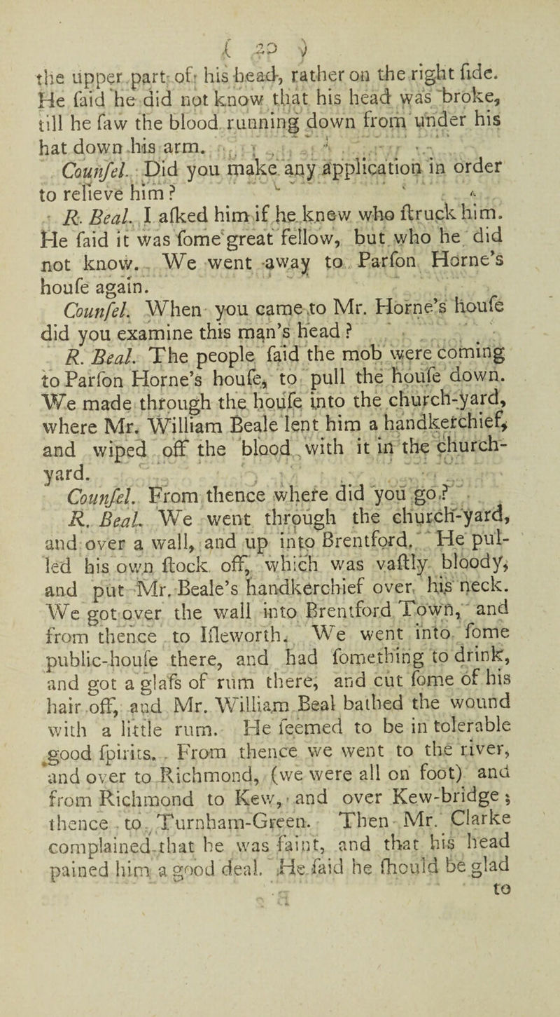 ,( 2D } the upper .part of.r his head-, rather on the right fide. He laid he did not know that his head was broke, till he faw the blood running down from under his hat down his arm. Counfel Did you make any application in order to relieve him r * R. Beal I afked him if he knew who ftruckhim. He faid it was fome great fellow, but who he did not know. We went -away to Parfon Horne's houfe again. Counfel. When you came .to Mr. Horne’s houfe did you examine this man’s head ? R. Beal. The people faid the mob were coming to Parfon Horne’s houfe, to pull the houle aown. We made through the houfe into the church-yard, where Mr. William Beale lent him a handkerchief, and wiped off the blood with it in the church¬ yard. Counfel. From thence where did you go? R. Beal We went through the church-yard, and over a wall, and up into Brentford. He pul¬ led his own flock off, which was vaflly bloody, and put Mr. Beale’s handkerchief over, his neck. We got over the wail into Brentford Town, and from thence to Ifleworth. We went into fome public-houfe there, and had fometbing to drink, and got a glafs of rum there, and cut fome of his hair off, and Mr. W illiam Beal bathed the wound with a little rum. He teemed to be in tolerable good fpirirs. . From thence we went to the river, and over to Richmond, (we were all on foot) and from Richmond to Kew,« and over Kew-bridge ; thence to Turnharn-Green. Then Mr. Clarke complained-that he was faint, and that his head pained him a good deal. .He faid he fhould be glad to