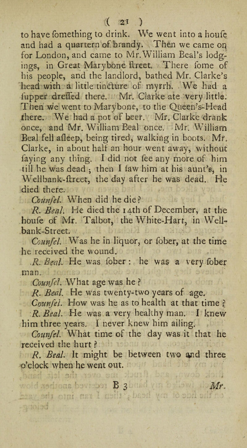 to have fomething to drink. We went into a houfe and had a quartern of. brandy. Then we came oq for London, and came to Mr. William Beal’s lodg¬ ings, in Great Marybone ftreeu There fome of his people, and the landlord, bathed Mr. Clarke’s head with a little tindture of myrrh. We had a fupper dreffed there. Mr. Clarke ate very little. Then we went to Marybone, to the Queen’s-Head there. We had a pot of beer. Mr. Clarke drank once, and Mr. William Beal once. Mr. William Beal fell afleep, being tired, walking in boots. Mr. Clarke, in about half an hour went away, without faying any thing. I did not fee any more of him till he was dead ; then I law him at his aunt’s, in Wellbank-ftreet, the day after he was dead. He died there. Counfel. When did he die ? R. Beal. He died the 14th of December, at the houfe of Mr. Talbot, the White-Hart, in Well- bank-Street. Counfel. Was he in liquor, or fober, at the time he received the wound. ,R. Beal. He was fober : he was a very fober man. Counfel. What age was he ? R. Beal. He was twenty-two years of age. Counfel. How was he as to health at that time jj R.Beal. He was a very healthy man. 1 knew him three years. I never knew him ailing. Counfel What time of the day was it that he received the hurt ? R. Beal. It might be between two ajid three o’clock when he went out.