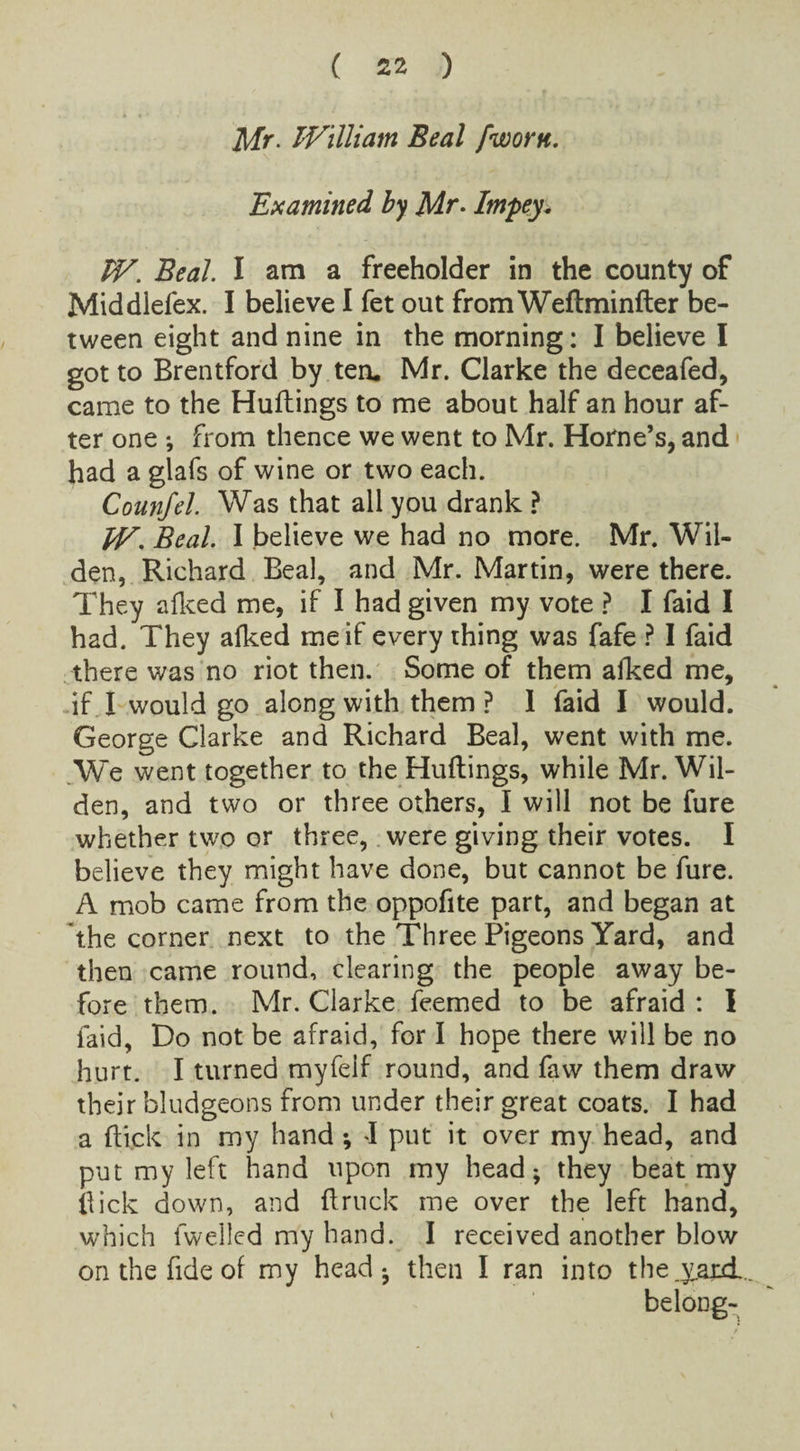 Mr. William Beal [worn. Examined by Mr- Impey. TV. Beal. I am a freeholder in the county of Middlefex. I believe I fet out from Weftminfter be¬ tween eight and nine in the morning: I believe I got to Brentford by ten. Mr. Clarke the deceafed, came to the Huttings to me about half an hour af¬ ter one ; from thence we went to Mr. Horne’s, and had a glafs of wine or two each. Counfel. Was that all you drank ? TV. Beal. I believe we had no more. Mr. Wil- den, Richard Beal, and Mr. Martin, were there. They afked me, if I had given my vote ? I faid I had. They afked me if every thing was fafe ? I faid there was no riot then. Some of them alked me, if I would go along with them? 1 faid I would. George Clarke and Richard Beal, went with me. We went together to the Huflings, while Mr. Wil¬ der], and two or three others, I will not be fure whether two or three, were giving their votes. I believe they might have done, but cannot be fure. A mob came from the oppofite part, and began at the corner next to the Three Pigeons Yard, and then came round, clearing the people away be¬ fore them. Mr. Clarke feemed to be afraid : I laid, Do not be afraid, for I hope there will be no hurt. I turned myfeif round, and faw them draw their bludgeons from under their great coats. I had a flick in my hand; I put it over my head, and put my left hand upon my head; they beat my flick down, and {truck me over the left hand, which fwelled my hand. I received another blow on the fide of my head*, then I ran into the.yard belong-