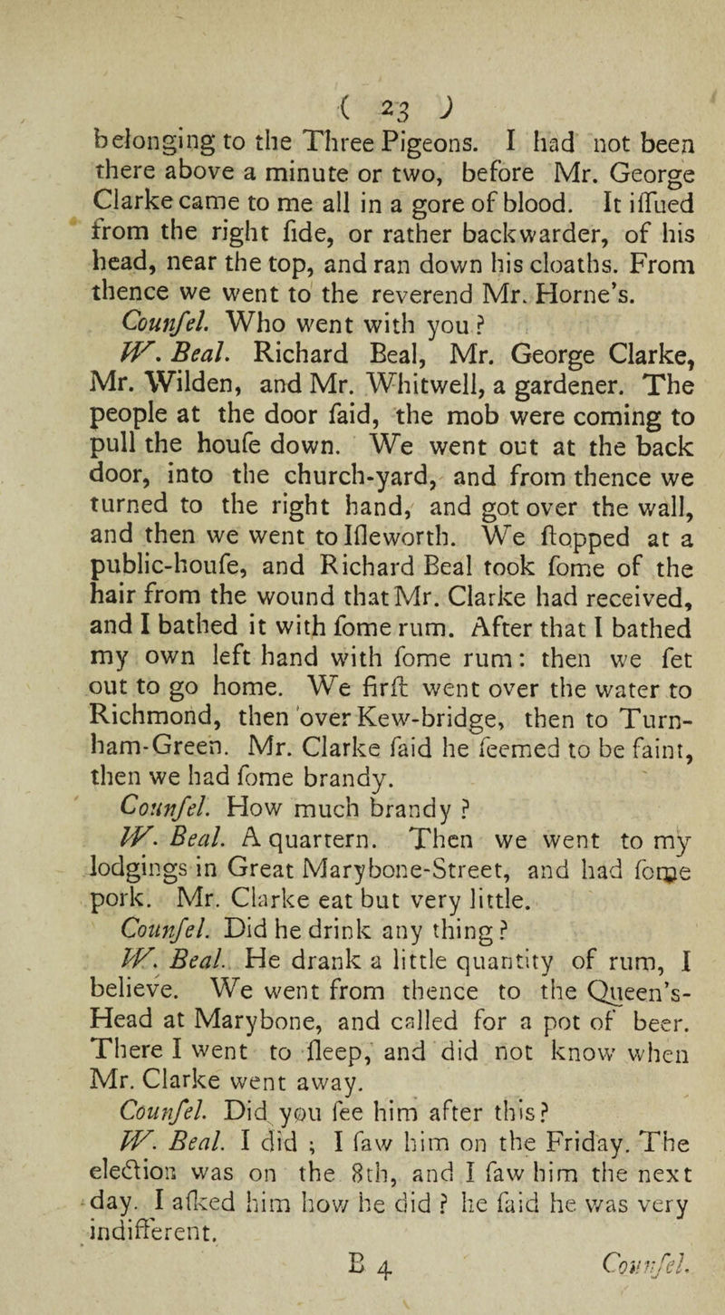 belonging to the Three Pigeons. I had not been there above a minute or two, before Mr. George Clarke came to me all in a gore of blood. It ilTued irom the right fide, or rather backwarder, of his head, near the top, and ran down his cloaths. From thence we went to the reverend Mr. Horne’s. Counfel. Who went with you? JV, Beal. Richard Beal, Mr. George Clarke, Mr. Wilden, and Mr. Whitwell, a gardener. The people at the door faid, the mob were coming to pull the houfe down. We went out at the back door, into the church-yard, and from thence we turned to the right hand, and got over the wall, and then we went tolfleworth. We flopped at a public-houfe, and Richard Beal took fome of the hair from the wound that Mr. Clarke had received, and I bathed it with fome rum. After that l bathed my own left hand with fome rum: then we fet out to go home. We firft went over the water to Richmond, then over Kew-bridge, then to Turn- ham-Green. Mr. Clarke faid he Teemed to be faint, then we had fome brandy. Counfel. How much brandy ? IV. Beal. A quartern. Then we went to my lodgings in Great Marybone-Street, and had fome pork. Mr. Clarke eat but very little. Counfel. Did he drink any thing ? CV. Beal. He drank a little quantity of rum, I believe. We went from thence to the Queen’s- Head at Marybone, and called for a pot of beer. There I went to deep, and did not know when Mr. Clarke went away. Counfel. Did you fee him after this? IV. Beal. I did ; I faw him on the Friday. The election was on the 8th, and I faw him the next day. I alked him how he did ? he laid he was very indifferent. B 4 Counfel.