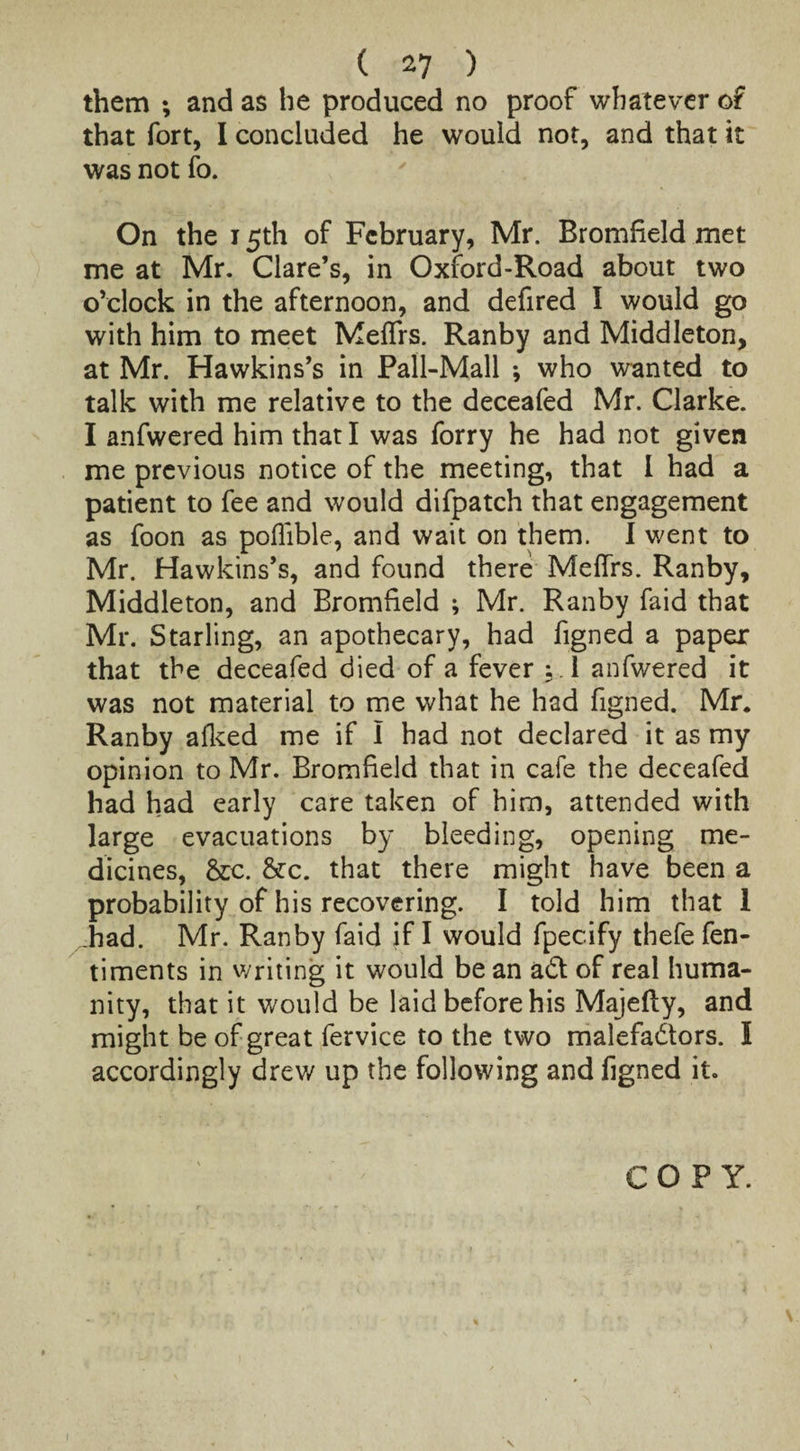 them ; and as he produced no proof whatever of that fort, I concluded he would not, and that it was not fo. On the 15th of February, Mr. Bromfield met me at Mr. Clare’s, in Oxford-Road about two o’clock in the afternoon, and defired I would go with him to meet Meflfrs. Ranby and Middleton, at Mr. Hawkins’s in Pall-Mall •, who wanted to talk with me relative to the deceafed Mr. Clarke. I anfwered him that I was forry he had not given me previous notice of the meeting, that I had a patient to fee and would difpatch that engagement as foon as poflible, and wait on them. I went to Mr. Hawkins’s, and found there Meffrs. Ranby, Middleton, and Bromfield ; Mr. Ranby faid that Mr. Starling, an apothecary, had figned a paper that the deceafed died of a fever ; 1 anfwered it was not material to me what he had figned. Mr* Ranby afked me if I had not declared it as my opinion to Mr. Bromfield that in cafe the deceafed had had early care taken of him, attended with large evacuations by bleeding, opening me¬ dicines, &c. &c. that there might have been a probability of his recovering. I told him that 1 .had. Mr. Ranby faid if I would fpecify thefe fen- timents in writing it would be an ad of real huma¬ nity, that it would be laid before his Majefty, and might be of great fervice to the two malefadors. I accordingly drew up the following and figned it. COPY. N