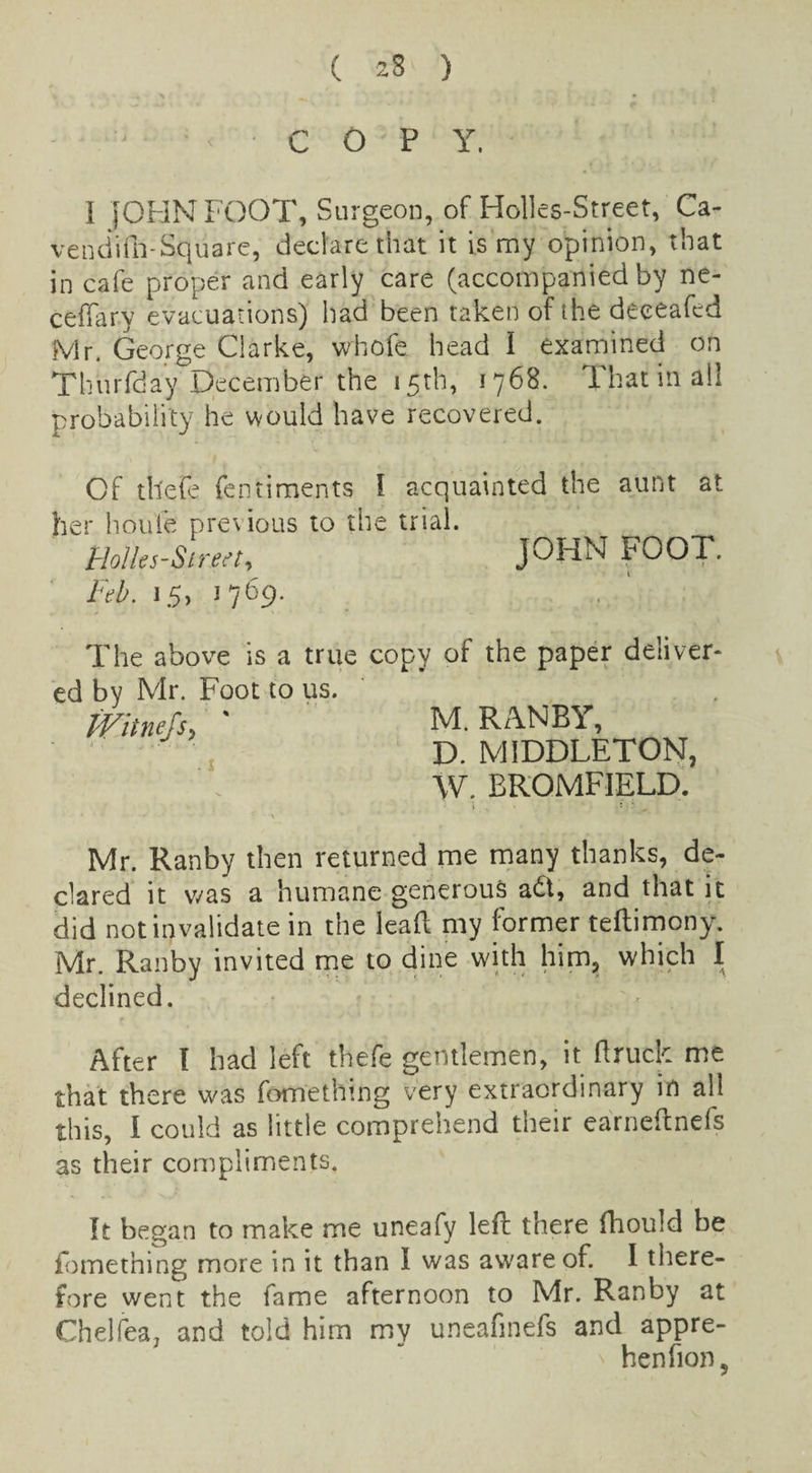 ( 23 ) COPY. I JOHN FOOT, Surgeon, of Holles-Street, Ca- vendifn-Square, declare that it is my opinion, that in cafe proper and early care (accompanied by ne- Ceflary evacuations) had been taken of the deceafcd Mr. George Clarke, whofe head i examined on Thurfday December the 15th, 1768. That in ail probability he would have recovered. Of th'efe fentiments I acquainted the aunt at her houle previous to the trial. Bolks-Sirm, JOHN FOOT. 1 Feb. 15, j 769. The above is a true copy of the paper deliver¬ ed by Mr. Foot to us. WitneSs, ' M. RAN BY, D. MIDDLETON, W. BROMFIELD. Mr. Ranby then returned me many thanks, de¬ clared it was a humane generous adt, and that it did not invalidate in the lead my former teftimony. Mr. Ranby invited me to dine with him, which I declined. After I had left thefe gentlemen, it druck me that there was fomething very extraordinary in all this, 1 could as little comprehend their earnednefs as their compliments. It began to make me uneafy led there fhould be fomething more in it than I was aware of. I there¬ fore went the fame afternoon to Mr. Ranby at Chelfea, and told him my uneafmefs and appre- henfion,