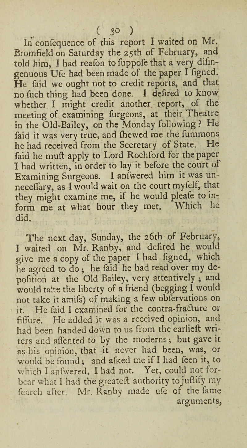 ( 3° ) In confequence of this report I waited on Mr. Bromfield on Saturday the 25th of February, and told him, I had reafon tofuppofe that a very difin- genuous Ufe had been made of the paper I figned. He faid we ought not to credit reports, and that no fuch thing had been done. I defired to know whether I might credit another report, of the meeting of examining furgeons, at their Theatre in the Old-Bailey, on the Monday following ? He faid it was very true, and flhewed me the fummons he had received from the Secretary of State. He faid he mud apply to Lord Rochford for the paper I had written, in order to lay it before the court of Examining Surgeons. I anfwered him it was un- necelfary, as I would wait on the court myfelf, that they might examine me, if he would pleafe to in¬ form me at what hour they met. Which he did. The next day, Sunday, the 26th of February, I waited on Mr. Ranby, and defired he would give me a copy of the paper I had figned, which he agreed to do • he faid he had read over my de- pofition at the Old Bailey, very attentively ; and would take the liberty of a friend (begging I would not take it amifs) of making a few obfervations on it. He faid I examined for the contra-fra&ure or future. He added it was a received opinion, and had been handed down to us from the earlieft wri¬ ters and alien ted to by the moderns •, but gave it as his opinion, that it never had been, was, or would be found ; and afked me if I had feen it, to which I anfwered, I had not. Yet, could not for¬ bear what I had the greateif authority tojuftify my fearch after.. Mr. Ranby made ufe of the fame arguments,
