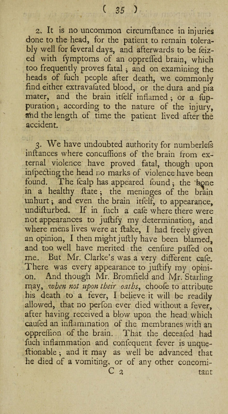 2. It is no uncommon circumftance in injuries done to the head, for the patient to remain tolera¬ bly well for feveral days, and afterwards to be feiz- ed with fymptoms of an opprefled brain, which too frequently proves fatal * and on examining the heads of fuch people after death, we commonly find either extravafated blood, or the dura and pia mater, and the brain itfelf inflamed ; or a fup- puration^ according to the nature of the injury, atid the length of time the patient lived after the accident. 3. We have undoubted authority for numberlefs inftances where concuflions of the brain from ex¬ ternal violence have proved fatal, though upon inlpedingthe head no marks of violence have been found. The fcalp has appeared found ; the 'bone in a healthy flate; the meninges of the brain unhurt; and even the brain itfelf, to appearance, undiflurbed. If in fuch a cafe where there were not appearances to juftify my determination, and where mens lives were at flake, I had freely given an opinion, I then might juftly have been blamed, and too well have merited the cenfure palfed on me. But Mr. Clarke’s was a very different cafe. There was every appearance to juftify my opini¬ on. And though Mr. Bromfield and Mr. Starling may, when not itpon tbeir oaths, choofe to attribute his death to a fever, I believe it will be readily allowed, that no perfon ever died without a fever, after having received a blow upon the head which caufed an inflammation of the membranes with an oppreflion of the brain. That the deceafed had fuch inflammation and confequent fever is unque- ftionable; and it may as well be advanced that he died of a vomiting, or of any other concomi- C 2 taut