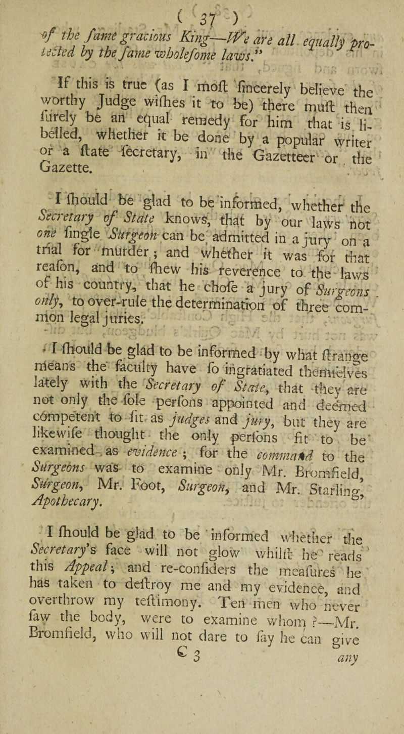 of the fume gracious Kmg—We are all equally pro. 16 tied by the fame wholefome laws. If this is true (as I moll 'fincerely believe the worthy Judge willies it to be) there mull then urely be an equal remedy for him that is li¬ belled whether it be done by a popular' writer or a ft ate lecretary, in the Gazetteer or the Gazette. I Ihould be glad to be informed, whether the Secretary of State knows, that by our laws not one hngle Surgeon can be; admitted in a jury on a trial for murder; and whether it was for that reafon, and to fhew his reverence to the laws of his country, that he chofe a jury of Surgeons only, to over-rule the determination of three com- mon legal juries. r . ’ 4 1 i* . -si , i J . ' • . 3 *• f f * 'V * * * ‘ ; . 4 11 fhould be glad to be informed by what ftrano-e means the faculty have fo ingratiated themfoives lately with the Secretary of State, that they are not only the lole perfons appointed and deemed competent to lit as judges and jury, but thev are likewife thought the tnly perfons fit to be examined as evidence, ; for the command to the Surgeons was to examine only Mr. Bromfield Surgeon, Mr. Foot, Surgeon, and Mr. Starling Apothecary. • - , . I fhould be glad to be - informed whether the Secretary's face will not glow whilil he'reads’ this Appeal; and re-confiders the meafures he has taken to dellroy me and my evidence, and overthrow my teftimony. Ten men who never law the body, were to examine whom ?—Mr Bromfield, who will not dare to fay he can give