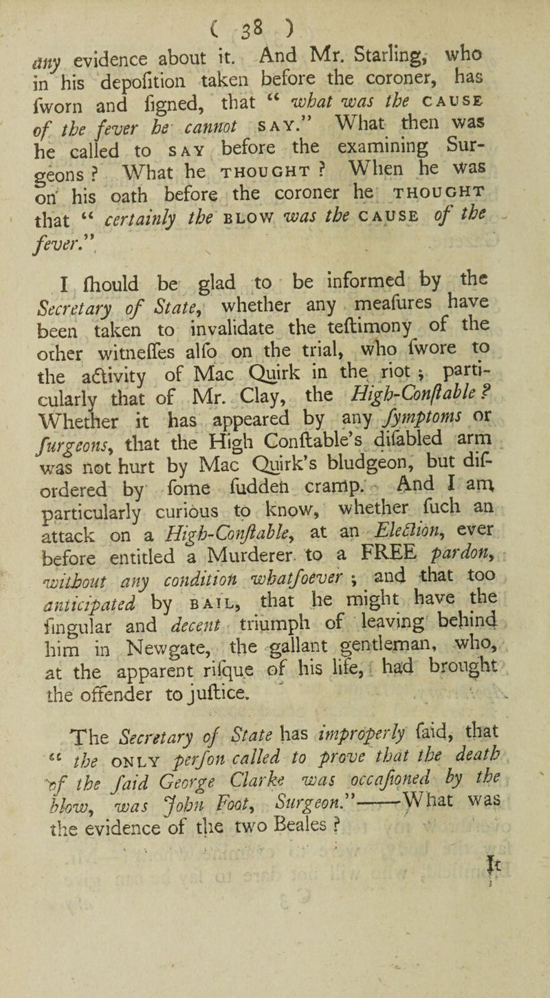 any evidence about it. And Mr. Starling, who in his depofition taken before the coroner, has fvvorn and figned, that “ what was the cause of the fever he cannot say.” \fyhat then was he called to say before the examining Sur¬ geons? What he thought? When he was on his oath before the coroner he thought that “ certainly the blow was the cause of the fever”, I fhould be glad to be informed by the Secretary of State, whether any meafures have been taken to invalidate the teftimony of the other witneffes alio on the trial, who fwore to the a&ivity of Mac Quirk in the riot * parti¬ cularly that of Mr. Clay, the High-Conflable ? Whether it has appeared by any fymptoms or furgeons, that the High Conftable s difabled arm was not hurt by Mac Quirk’s bludgeon, but dis¬ ordered by fome fudden cramp. And I am, particularly curious to know, whether fuch an attack on a High-Conflable, at an Election, ever before entitled a Murderer, to a FREE pat don, without any condition whatfoever ; . and that too anticipated by bail, that he might have the Singular and decent triumph of leaving behind him in Newgate, the gallant gentleman, who, at the apparent rilque of his life, had brought the offender to juftice. The Secretary of State has improperly faid, that ec the only perfon called to prove that the death of the faid George Clarke was occafioned by the blow, was John Foot, burgeon. —■ What was the evidence of the two Beales ? It