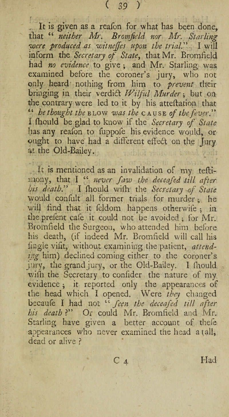 . It is given as a reafbn for what has been done, that “ neither Mr. Bromfield nor Mr. Starling were produced as witnejjes upon the trial I will inform the Secretary of State, that Mr. Bromheld had no evidence to give ; and Mr. Starling was examined before the coroner’s jury, who not only heard nothing from him to prevent their bringing in their verdidl Wilful Murder; but on the contrary were led to it by his atteftation that 6i bethought the blow was the cause of the fever I fhculd be glad to know if the Secretary of State has any reafon to fuppofe his evidence would, or ought to have had a different effedl on the Jury at the Old-Bailey. It is mentioned as an invalidation of my tefli- rnony, that I “ never faw the deceafed till after his death I fhould with the Secretary -of State would confult all former trials for murder; he will find that it feldom happens otherwile ; in the prefent cafe it could not be avoided ; for Mr. Bromheld the Surgeon, who attended him before his death, (if indeed Mr. Bromfield will call his tingle vifit, without examining the patient, attend¬ ing him) declined coming either to the coroner’s jury, the grand jury, or the Old-Bailey. I fiiould wifh the Secretary to confider the nature of my evidence; it reported only the appearances of the head which I opened. Were they changed becaufe I had not “ J'een the deceafed till after his death ?” Or could Mr. Bromheld and Mr. Starling have given a better account of thefe appearances who never examined the head a tall, dead or alive ?