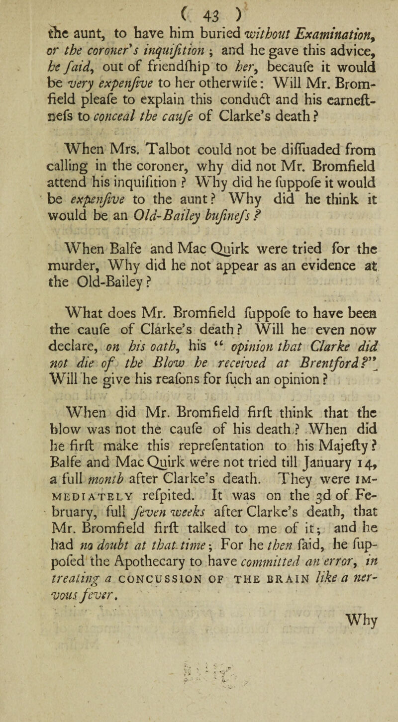 the aunt, to have him buried without Examination, or the coroner s inquijition ; and he gave this advice, he faid, out of friendfhip to her, becaufe it would be very expenfive to her otherwife: Will Mr. Brom¬ field pleafe to explain this condud and his earneft- nefs to conceal the caufe of Clarke’s death ? When Mrs. Talbot could not be difluaded from calling in the coroner, why did not Mr. Bromfield attend his inquifition ? Why did he fuppofe it would be expenfive to the aunt ? Why did he think it would be an Old’Bailey hufmefs ? When Balfe and Mac Quirk were tried for the murder. Why did he not appear as an evidence at the Old-Bailey ? What does Mr. Bromfield fuppofe to have been the caufe of Clarke’s death? Will he even now declare, on his oath, his “ opinion that Clarke did not die of the Blow he received at Brentford Will he give his reafons for fuch an opinion ? When did Mr. Bromfield firft think that the blow was not the caufe of his death,? When did he firft make this reprefentation to his Majefty ? Balfe and Mac Quirk were not tried till January 14, a full month after Clarke’s death. They were im¬ mediately refpited. It was on the 3d of Fe¬ bruary, full feven weeks after Clarke’s death, that Mr. Bromfield firft talked to me of it; and he had m doubt at that- time; For he then faid, he fup- poled the Apothecary to have committed an error, in treating a concussion of the brain like a ner¬ vous fever. Why