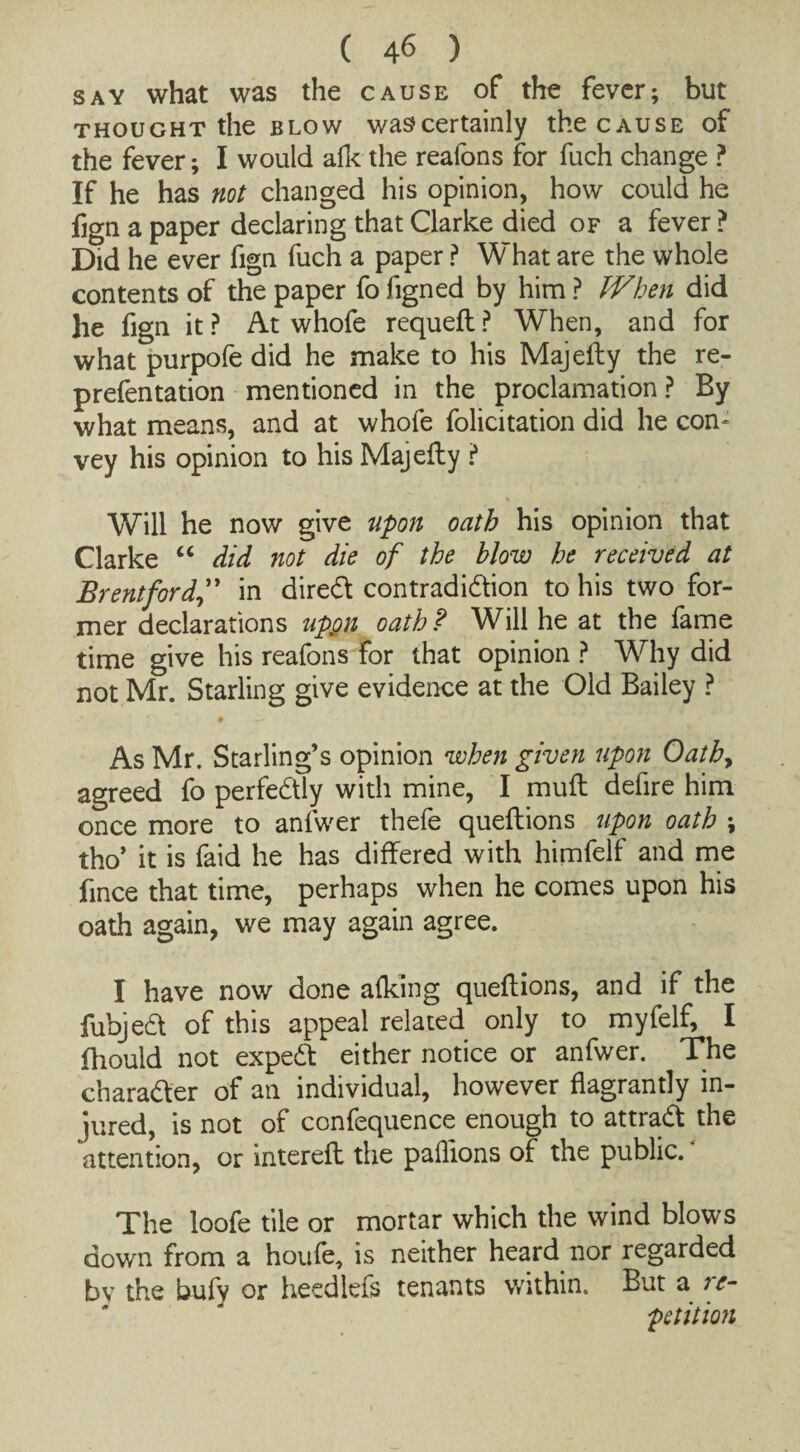 say what was the cause of the fever; but thought the blow was?certainly the cause of the fever; I would alk the reafons for fuch change ? If he has not changed his opinion, how could he fign a paper declaring that Clarke died of a fever? Did he ever fign fuch a paper ? What are the whole contents of the paper fo figned by him ? When did he fign it? At whofe requell ? When, and for what purpofe did he make to his Majelly the re- prefentation mentioned in the proclamation ? By what means, and at whofe folicitation did he con¬ vey his opinion to his Majelly ? Will he now give upon oath his opinion that Clarke “ did not die of the blow he received at Brentford” in direCt contradiction to his two for¬ mer declarations uppn oath? Will he at the fame time give his reafons for that opinion ? Why did not Mr. Starling give evidence at the Old Bailey ? _• t —»- As Mr. Starling’s opinion when given upon Oathy agreed fo perfectly with mine, I mull defire him once more to anfwer thefe quellions upon oath ; tho’ it is faid he has differed with himfelf and me fince that time, perhaps when he comes upon his oath again, we may again agree. I have now done alking quellions, and if the fubjeCt of this appeal related only to myfelf, I fhould not expeCt either notice or anfwer. The character of an individual, however flagrantly in¬ jured, is not of confequence enough to attraCl the attention, or interelt the paflions of the public. The loofe tile or mortar which the wind blows down from a houfe, is neither heard nor regarded bv the bufy or heedlefs tenants within. But a re¬ petition