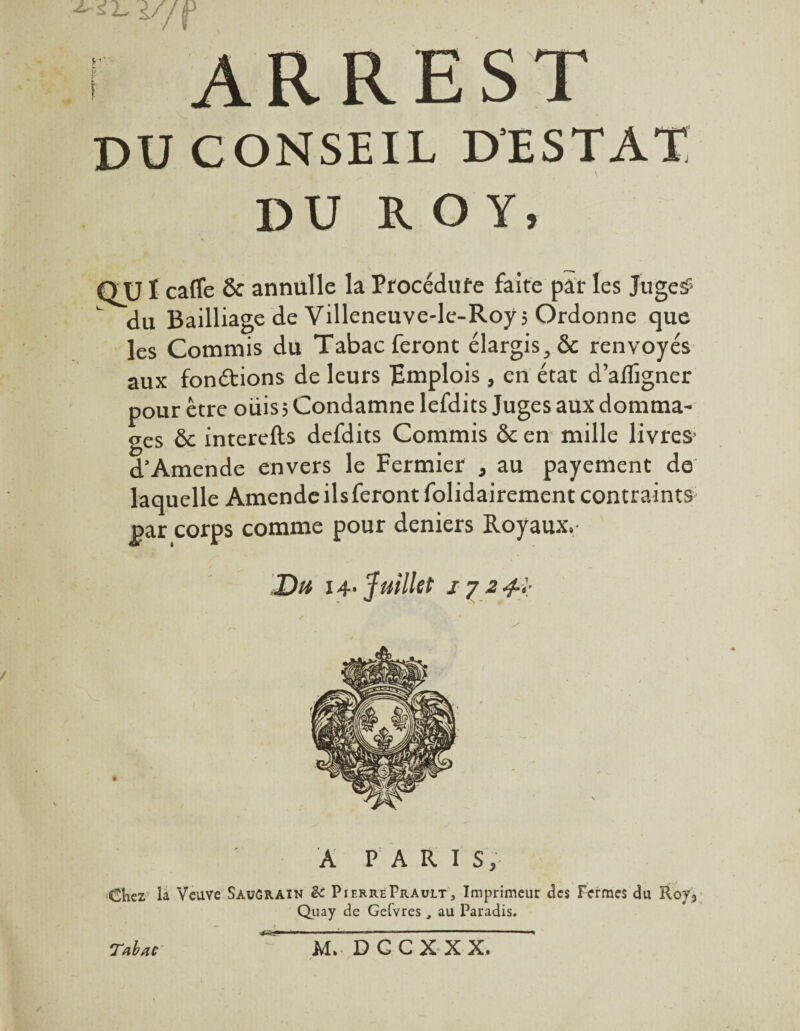 r ARREST DU CONSEIL D'ESTAT DU ROY, QU ï cafle & annülle la Procédure faite par les Juges- du Bailliage de Villeneuve-le-Roy; Ordonne que les Commis du Tabac feront élargis, & renvoyés aux fonctions de leurs TEmplois, en état d’afligner pour être oüis ; Condamne lefdits Juges aux domma¬ ges & interefts defdits Commis & en mille livres d’Amende envers le Fermier , au payement de laquelle Amende ils feront folidairement contraints par corps comme pour deniers Royaux,- Du 14- Juillet 1724-',; A PARIS, Chez la Veuve Sauûrain èc Pif.rrePrault, Imprimeur des Fermes du Roj, Quay de Gefvres , au Paradis. Tabac M» D G CX XX.