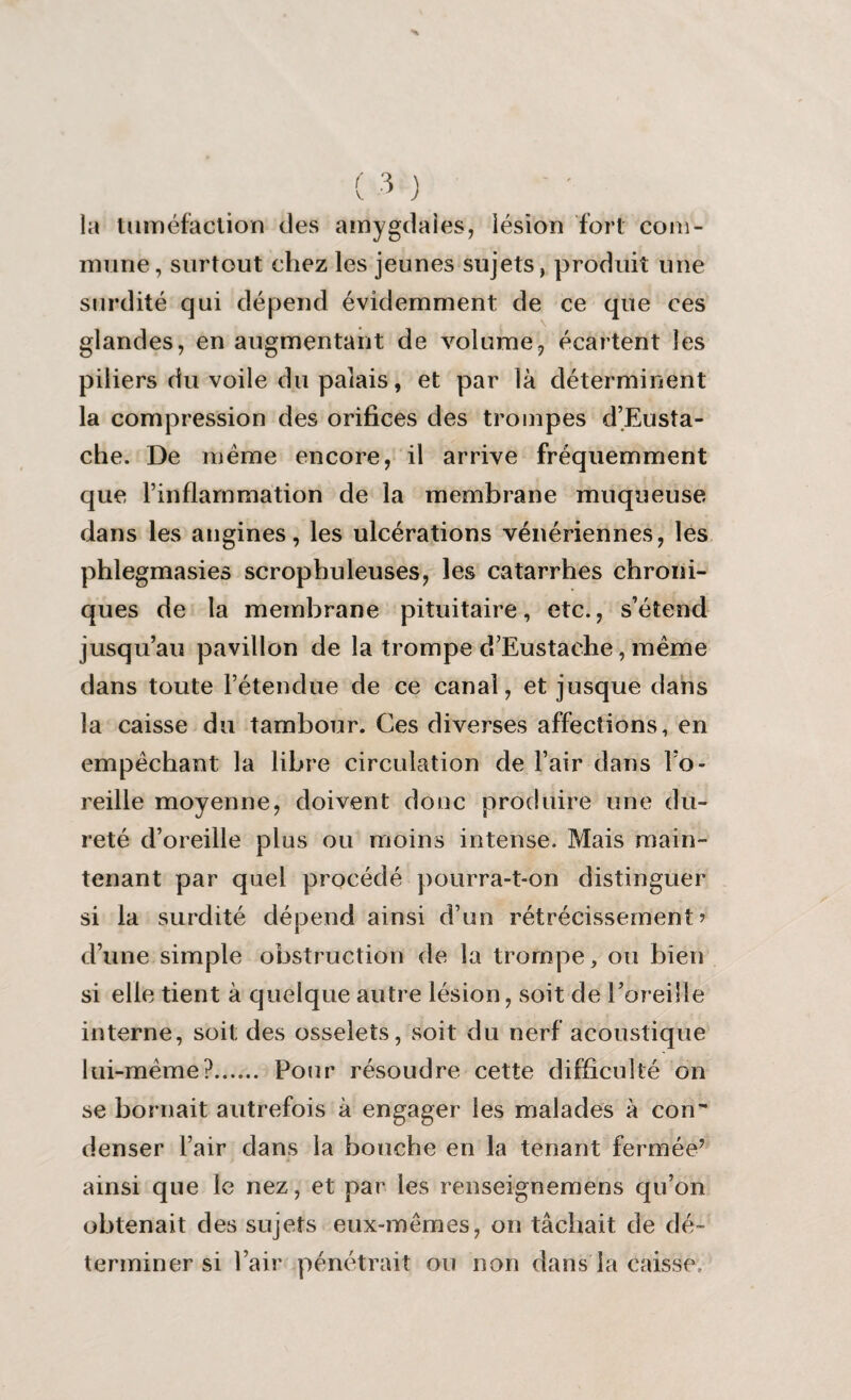 la tuméfaction des amygdales, lésion fort com¬ mune, surtout chez les jeunes sujets, produit une surdité qui dépend évidemment de ce que ces glandes, en augmentant de volume, écartent les piliers du voile du palais, et par là déterminent la compression des orifices des trompes d’Eusta- che. De meme encore, il arrive fréquemment que Tinflammation de la membrane muqueuse dans les angines, les ulcérations vénériennes, les phlegmasies scropbuleuses, les catarrhes chroni¬ ques de la membrane pituitaire, etc., s’étend jusqu’au pavillon de la trompe d’Eustache, même dans toute l’étendue de ce canal, et jusque dans la caisse du tambour. Ces diverses affections, en empêchant la libre circulation de l’air dans l’o¬ reille moyenne, doivent donc produire une du¬ reté d’oreille plus ou moins intense. Mais main¬ tenant par quel procédé pourra-t-on distinguer si la surdité dépend ainsi d’un rétrécissement’ d’une simple obstruction de la trompe, ou bien si elle tient à quelque autre lésion, soit de Eoreille interne, soit des osselets, soit du nerf acoustique lui-même?. Pour résoudre cette difficulté on se bornait autrefois à engager les malades à con~ denser l’air dans la bouche en la tenant fermée* ainsi que le nez, et par les renseignemens qu’on obtenait des sujets eux-mêmes, on tâchait de dé¬ terminer si l’air pénétrait ou non dans la caisse.