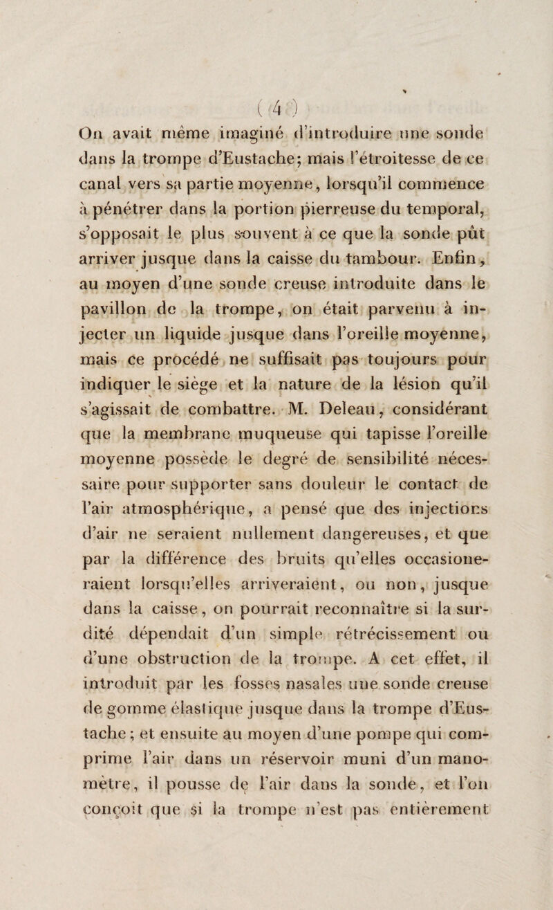 On avait même imaginé <1 introduire une sonde dans la trompe d’Eustache; mais l’étroitesse de ce canal vers sa partie moyenne, lorsqu’il commence à pénétrer dans la portion pierreuse du temporal, s’opposait le plus souvent à ce que la sonde pût arriver jusque dans la caisse du tambour. Enfin, au moyen d’une sonde creuse introduite dans le pavillon de la trompe, on était parvenu à in¬ jecter un liquide jusque dans l’oreille moyenne, mais ce procédé ne suffisait pas toujours pour indiquer le siège et la nature de la lésion qu’il s’agissait de combattre. M. Deleau, considérant que la membrane muqueuse qui tapisse l’oreille moyenne possède le degré de sensibilité néces¬ saire pour supporter sans douleur le contact de l’air atmosphérique, a pensé que des injections d’air ne seraient nullement dangereuses, et que par la différence des bruits qu’elles occasione- raient lorsqu’elles arriveraient, ou non, jusque dans la caisse, on pourrait reconnaître si la sur¬ dité dépendait d’un simple rétrécissement ou d’une obstruction de la trompe. A cet effet, il introduit par les fosses nasales une sonde creuse de gomme élastique jusque dans la trompe d’Eus- tache ; et ensuite au moyen d’une pompe qui com¬ prime l’air dans un réservoir muni d’un mano¬ mètre, il pousse de l’air dans la sonde, et l’on conçoit que $i la trompe n’est pas entièrement