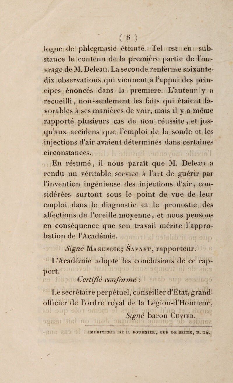 logue de phlegmasie éteinte. Tel est en sub¬ stance le contenu de la première partie de l’ou¬ vrage de M. Deleau. La seconde renferme soixante- dix observations qui viennent à l’appui des prin¬ cipes énoncés dans la première. L’auteur y a recueilli, non-seulement les faits qui étaient fa¬ vorables à ses manières de voir, mais il y a meme rapporté plusieurs cas de non réussite, et jus¬ qu’aux accidens que l’emploi de la sonde et les injections d’air avaient déterminés dans certaines circonstances. En résumé, il nous paraît que M. Deleau a rendu un véritable service à l’art de guérir par l’invention ingénieuse des injections d’air, con¬ sidérées surtout sous le point de vue de leur emploi dans le diagnostic et le pronostic des affections de l’oreille moyenne, et nous pensons en conséquence que son travail mérite l’appro¬ bation de l’Académie. Signé Magendie; S a vaut, rapporteur. L’Académie adopte les conclusions de ce rap¬ port. Certifié conforme : Le secrétaire perpétuel, conseiller d’État, grand- officier de l’ordre royal de la Légion-d’Honneur, Signé baron Cuvier. IMPRIMERIE DE H. FOURNIER, RUE DF. SEINE, N. l4.