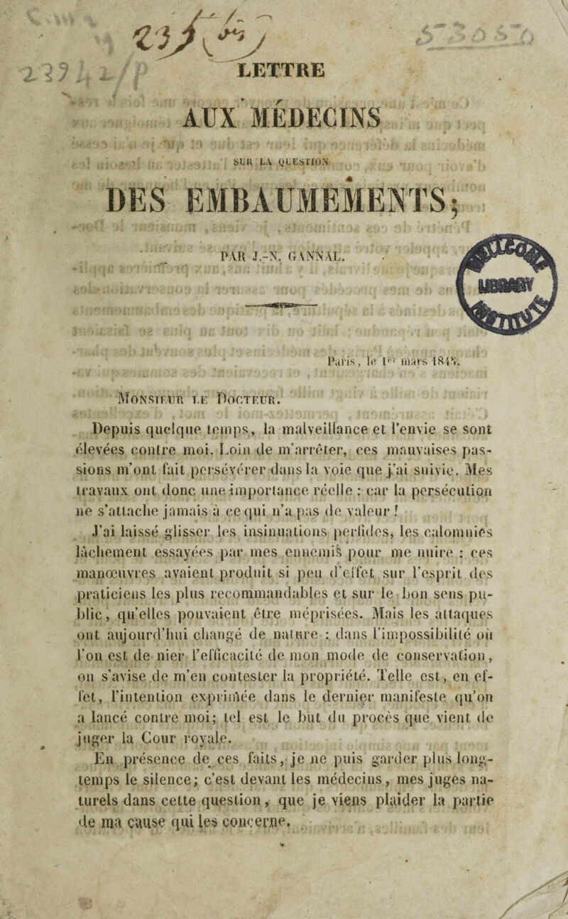 /—' A J*? LETTRE AUX MEDECINS sun la question DES EMBAUMEMENTS; PAR J.-N. G ANNAL. Paris, lo l,v* mars I84v». Monsieur le Docteur. Depuis quelque temps, la malveillance et l’envie se sont élevées contre moi. Loin de m’arrêter, ces mauvaises pas¬ sions m’ont fait persévérer dans la voie que j’ai suivie. Mes travaux ont donc une importance réelle : car la persécution ne s’attache jamais à ce qui n’a pas de valeur ! J’ai laissé glisser les insinuations perfides, les calomnies lâchement essayées par mes ennemis pour me nuire : ces manœuvres avaient produit si peu d'effet sur l’esprit des praticiens les plus recommandables et sur le bon sens pu¬ blic , quelles pouvaient être méprisées. Mais les attaques ont aujourd’hui changé de nature : dans l’impossibilité où l’on est de nier l’efficacité de mon mode de conservation, on s’avise de m’en contester la propriété. Telle est, en ef¬ fet, l’intention exprimée dans le dernier manifeste qu’on a lancé contre moi; tel est le but du procès que vient de juger la Cour royale. En présence de^ ces faits, je ne puis garder plus long¬ temps le silence; c’est devant les médecins, mes juges na¬ turels dans cette question, que je viens plaider la partie de ma cause qui les concerne.