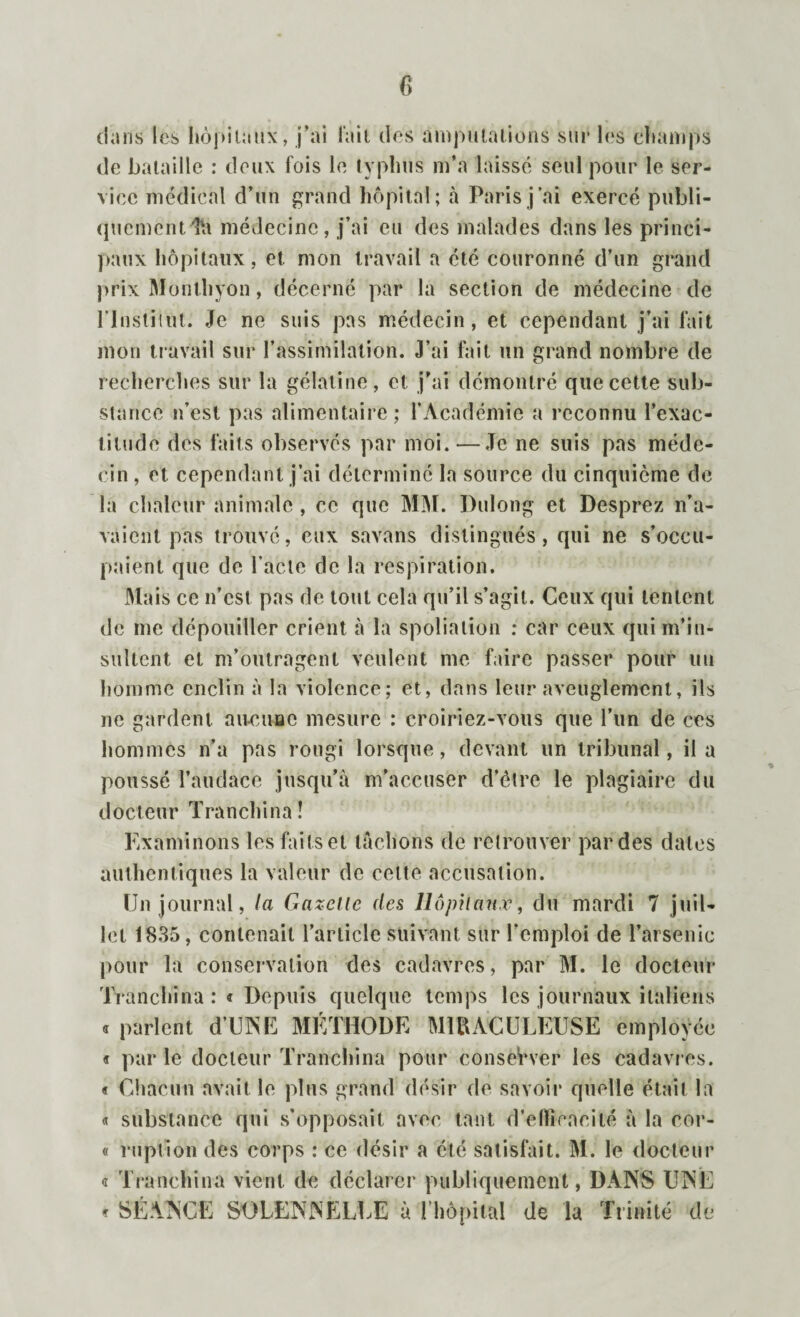dans les hôpitaux, j’ai l’ait des amputations sur les champs de bataille : deux fois le typhus m’a laissé seul pour le ser¬ vice médical d’un grand hôpital; à Paris j’ai exercé publi¬ quement^ médecine, j’ai eu des malades dans les princi¬ paux hôpitaux, et mon travail a été couronné d’un grand prix Monthyon, décerné par la section de médecine de lTnstitut. Je ne suis pas médecin, et cependant j’ai fait mon travail sur l’assimilation. J’ai fait un grand nombre de recherches sur la gélatine , et j'ai démontré que cette sub¬ stance n’est pas alimentaire; l’Académie a reconnu l’exac¬ titude des faits observés par moi.—Je ne suis pas méde¬ cin , et cependant j’ai déterminé la source du cinquième de la chaleur animale, ce que MM. Dulong et Desprez n’a¬ vaient pas trouvé, eux savans distingués, qui ne s’occu¬ paient que de l’acte de la respiration. Mais ce n’est pas de tout cela qu’il s’agit. Ceux qui tentent de me dépouiller crient à la spoliation : car ceux qui m’in¬ sultent et m’outragent veulent me faire passer pour un homme enclin à la violence; et, dans leur aveuglement, ils ne gardent aucune mesure : croiriez-vous que l’un de ces hommes n’a pas rougi lorsque, devant un tribunal, il a poussé l’audace jusqu’à m’accuser d’être le plagiaire du docteur Tranchina! Examinons les faits et tachons de retrouver par des dates authentiques la valeur de celte accusation. Un journal, la Gazelle des Hôpitaux, du mardi 7 juil¬ let 1835, contenait l’article suivant sur l’emploi de l’arsenic pour la conservation des cadavres, par M. le docteur Tranchina :« Depuis quelque temps les journaux italiens « parlent d’UNE METHODE MIRACULEUSE employée « parle docteur Tranchina pour conserver les cadavres. « Chacun avait le plus grand désir de savoir quelle était la « substance qui s’opposait avec tant d’efficacité à la cor- « ruption des corps : ce désir a été satisfait. M. le docteur « Tranchina vient de déclarer publiquement, DANS UNE * SÉANCE SOLENNELLE à l’hôpital de la Trinité de