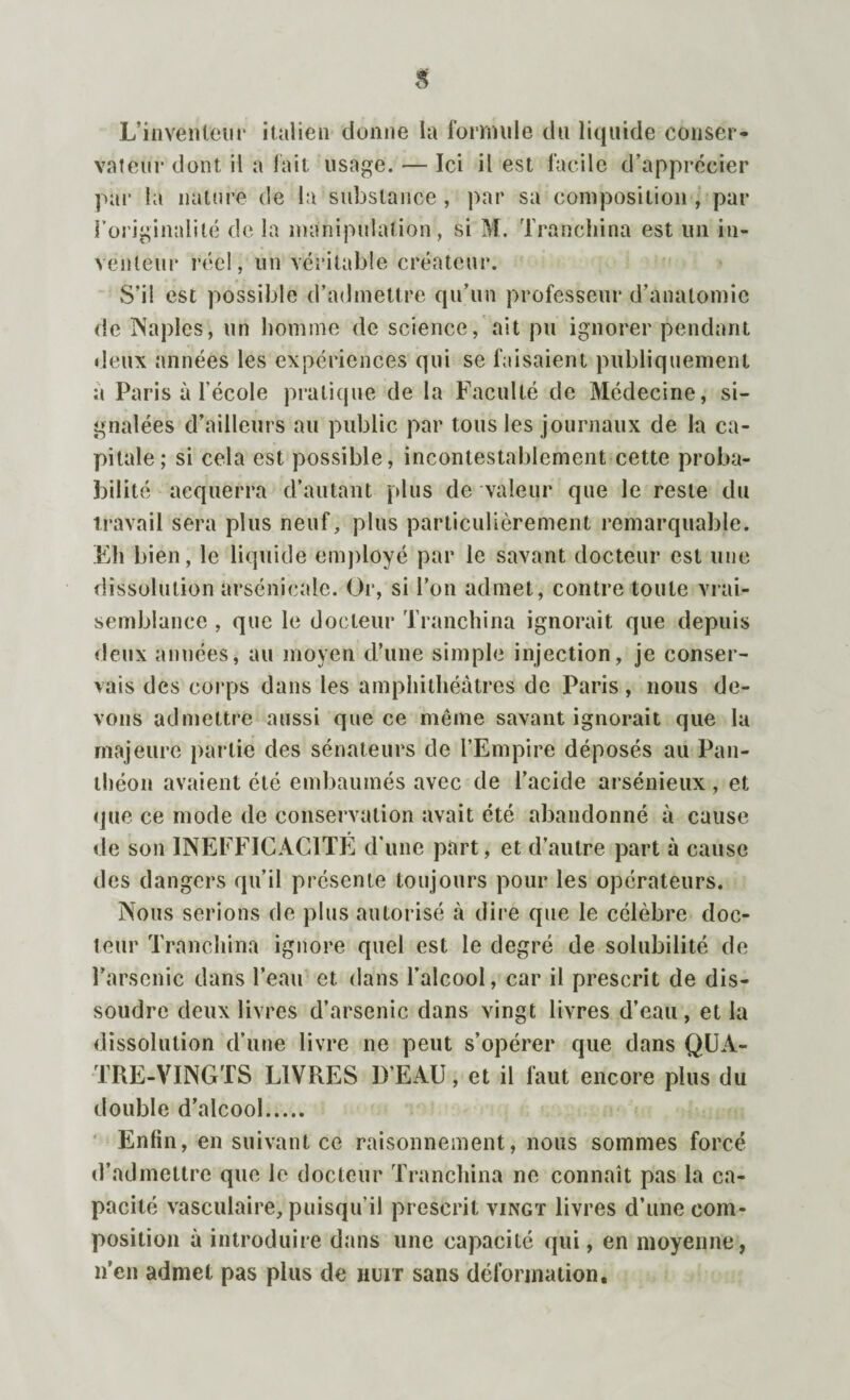 L’inventeur italien donne la formule du liquide conser¬ vateur dont il a fait usage. — Ici il est facile d’apprécier par la nature de la substance, par sa composition , par l’originalité de la manipulation, si M. Tranchina est un in¬ venteur réel, un véritable créateur. S’il est possible d’admettre qu’un professeur d’anatomie de Naples, un homme de science, ait pu ignorer pendant deux années les expériences qui se faisaient publiquement a Paris à l’école pratique de la Faculté de Médecine, si¬ gnalées d’ailleurs au public par tous les journaux de la ca¬ pitale; si cela est possible, incontestablement cette proba¬ bilité acquerra d’autant plus de valeur que le reste du travail sera plus neuf, plus particulièrement remarquable. Eh bien, le liquide employé par le savant docteur est line dissolution arsenicale. Or, si l’on admet, contre toute vrai¬ semblance , que le docteur Tranchina ignorait que depuis deux années, au moyen d’une simple injection, je conser¬ vais des corps dans les amphithéâtres de Paris , nous de¬ vons admettre aussi que ce même savant ignorait que la majeure partie des sénateurs de l’Empire déposés au Pan¬ théon avaient été embaumés avec de l’acide arsénieux , et que ce mode de conservation avait été abandonné à cause de son INEFFICACITE d’une part, et d’autre part à cause des dangers qu’il présente toujours pour les opérateurs. Nous serions de plus autorisé à dire que le célèbre doc¬ teur Tranchina ignore quel est le degré de solubilité de l’arsenic dans l’eau et dans l’alcool, car il prescrit de dis¬ soudre deux livres d’arsenic dans vingt livres d’eau, et la dissolution d’une livre ne peut s’opérer que dans QUA¬ TRE-VINGTS LIVRES D’EAU, et il faut encore plus du double d’alcool. Enfin, en suivant ce raisonnement, nous sommes forcé d’admettre que le docteur Tranchina ne connaît pas la ca¬ pacité vasculaire, puisqu'il prescrit vingt livres d’une com¬ position à introduire dans une capacité qui, en moyenne, n’en admet pas plus de huit sans déformation.