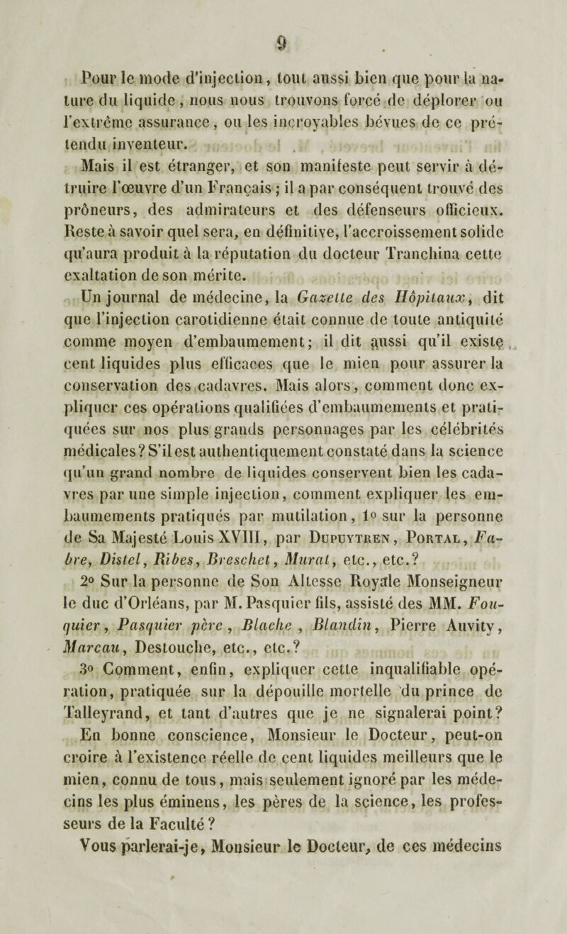 0 Pour le mode d'injection, tout aussi bien que pour la na¬ ture du liquide, nous nous trouvons forcé de déplorer ou l'extrême assurance, ou les incroyables bévues de ce pré¬ tendu inventeur. Mais il est étranger, et son manifeste peut servir à dé¬ truire l’œuvre d’un Français ; il a par conséquent trouvé des prôneurs, des admirateurs et des défenseurs officieux. Reste à savoir quel sera, en définitive, l’accroissement solide qu’aura produit à la réputation du docteur Tranchina cette exaltation de son mérite. Un journal de médecine, la Gazelle des Hôpitaux, dit que l’injection carotidienne était connue de toute antiquité comme moyen d’embaumement; il dit ftussi qu’il existe cent liquides plus efficaces que le mien pour assurer la conservation des cadavres. Mais alors, comment donc ex¬ pliquer ces opérations qualifiées d’embaumements et prati¬ quées sur nos plus grands personnages par les célébrités médicales? S’il est authentiquement constaté dans la science qu’un grand nombre de liquides conservent bien les cada¬ vres par une simple injection, comment expliquer les em¬ baumements pratiqués par mutilation, 1° sur la personne de Sa Majesté Louis XVIII, par Dupuytren, Portal, Fa¬ bre, Distel, Ribes, Rreschet, Mural, etc., etc.? 2° Sur la personne de Son Altesse Royale Monseigneur le duc d’Orléans, par M. Pasquier fils, assisté des MM. Fou¬ quier, Pasquier père , Blaclie , Blandin, Pierre Auvity, Marcau, Destouche, etc., etc.? 3° Comment, enfin, expliquer cette inqualifiable opé¬ ration, pratiquée sur la dépouille mortelle du prince de Talleyrand, et tant d’autres que je ne signalerai point? En bonne conscience, Monsieur le Docteur, peut-on croire à l’existence réelle de cent liquides meilleurs que le inien, connu de tous, mais seulement ignoré par les méde¬ cins les plus éminens, les pères de la science, les profes¬ seurs de la Faculté ? Vous parlerai-je, Monsieur le Docteur, de ces médecins