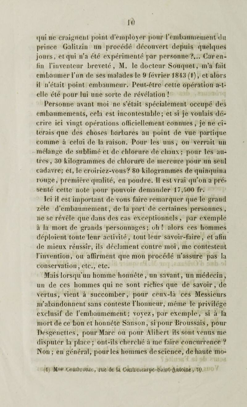 qui ne craignent point d’employer pour l’embaumement du prince Galiizin un procédé découvert depuis quelques jours, et qui n’a été expérimenté par personne?... Car en¬ fin l’inventeur breveté, M. le docteur Souquet, m’a fait embaumer l’un de ses malades le 9 février 1843 (1), et alors il n’était point embaumeur. Peut-être cette opération a-t- elle été pour lui une sorte de révélation ! Personne avant moi ne s’était spécialement occupé des embaumements, cela est incontestable; et si je voulais dé¬ crire ici vingt opérations officiellement connues , je ne ci¬ terais que des choses barbares au point de vue portique comme à celui de la raison. Pour les uns, on verrait un mélange de sublimé et de chlorure de chaux; pour les au¬ tres, 30 kilogrammes de chloruré de mercure pour un seul cadavre; et, le croiriez-vous? 80 kilogrammes de quinquina rouge, première qualité, en poudre. 11 est vrai qu’on a pré¬ senté celte note pour pouvoir demander 17,500 fr. Ici il est important de vous faire remarquer que le grand zèle d’embaumement, de la part de certaines personnes, ne se révèle que dans des cas exceptionnels , par exemple à la mort de grands personnages; oh! alors ces hommes déploient toute leur activité, tout leur savoir-faire, et afin de mieux réussir, ils déclament contre moi, me contestent l’invention, ou affirment que mon procédé n’assure pas la conservation, etc., etc. Mais lorsqu’un homme honnête, un savant, un médecin , un de ces hommes qui ne sont riches que de savoir, de vertus, vient à succomber, pour ceux-là ces Messieurs m’abandonnent sans conteste l’honneur, même le privilège exclusif de l’embaumement; voyez, par exemple, si à la mort de ce bon et honnête Sanson, si pour Broussais, pour Desgenettes, pour Marc on pour Alibert ils sont venus me disputer la place; ont-ils cherché à me faire concurrence ? Non ; en général, pour les hommes de science, de haute mo¬ rt) M11* Oouibi auzc, me de la Gyutiebauge-^aial-AHtoiae, 70.