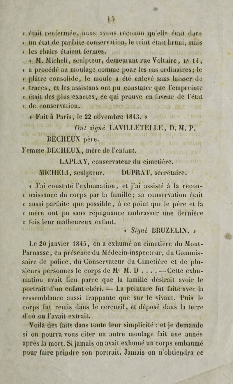 « était renfermée, nous avons reconnu qu'elle était dans « un état de parfaite conservation, le teint était bruni, mais « les chairs étaient fermes. « M. Micheli, sculpteur, demeurant rue Voltaire, n° 14, « a procédé au moulage comme pour les cas ordinaires; le * plâtre consolidé, le moule a été enlevé sans laisser de « traces, et les assistans ont pu constater que l'empreinte « était des plus exactes, ce qui prouve en faveur de l’état « de conservation. « Fuit à Paris, le 22 novembre 1843. * Om signé LAYILLËTELLE, I). M. P. BECIIEUX père. Femme BECIIEUX, mère de l’enfant. LAPLAY, conservateur du cimetière. MICIIELI, sculpteur. DUPRAT, secrétaire. « J’ai constaté l’exhumation, et j’ai assisté à la recon- « naissance du corps par la famille; sa conservation était « aussi parfaite que possible, à ce point que le père et la « mère ont pu sans répugnance embrasser une dernière « fois leur malheureux enfant. 4 Signé BRUZEL1N. » Le 20 janvier 1845, on a exhumé au cimetière du Mont- Parnasse, en présence du Médecin-inspecteur, du Commis¬ saire de police, du Conservateur du Cimetière et de plu¬ sieurs personnes le corps de Mr M. D . . . . —Cette exhu¬ mation avait lieu parce que la famille désirait avoir le portrait d’un enfant chéri. — La peinture fut faite avec la ressemblance aussi frappante que sur le vivant. Puis le corps fut remis dans le cercueil, et déposé dans la terre d’où on l’avait extrait. Voilà des faits dans toute leur simplicité : et je demande si on pourra vous citer un autre moulage fait une année après la mort. Si jamais on avait exhumé un corps embaumé pour faire peindre son portrait, Jamais on «obtiendra ce