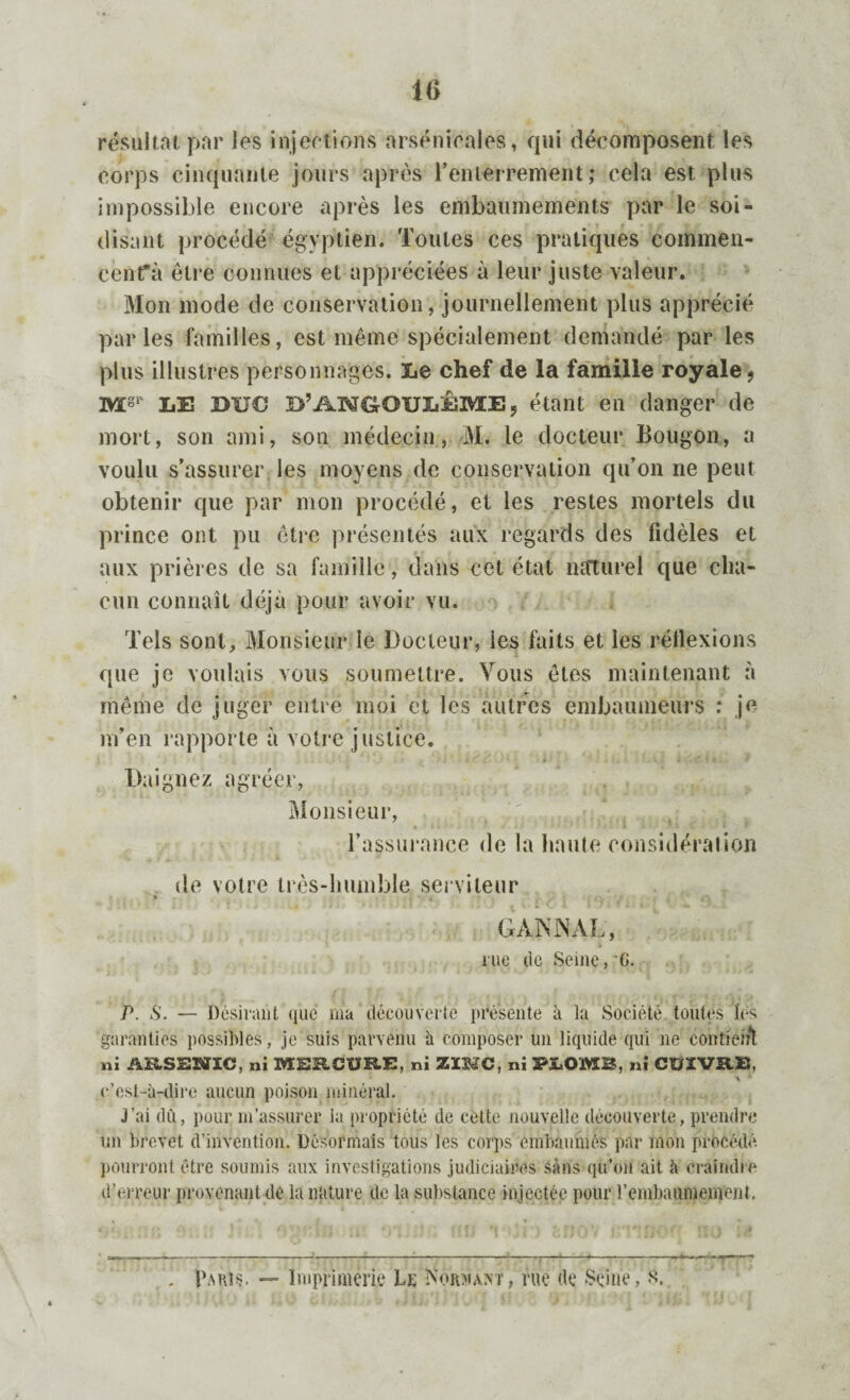 16 résultat par les injections arsenicales, qui décomposent les corps cinquante jours après l'enterrement; cela est plus impossible encore après les embaumements par le soi- disant procédé égyptien. Toutes ces pratiques commen¬ cent* à êti e connues et appréciées à leur juste valeur. Mon mode de conservation, journellement plus apprécié parles familles, est même spécialement demandé par les plus illustres personnages. Le chef de la famille royale, mS1' LE BUC B’AN^OULÊME 9 étant en danger de mort, son ami, son médecin, M. le docteur Bougon, a voulu s’assurer les moyens de conservation qu’on ne peut obtenir que par mon procédé, et les restes mortels du prince ont pu être présentés aux regards des fidèles et aux prières de sa famille, dans cet état naturel que cha¬ cun connaît déjà pour avoir vu. Tels sont. Monsieur le Docteur, ies faits et les réilexions que je voulais vous soumettre. Vous êtes maintenant à même de juger entre moi et les autres embaumeurs : je m’en rapporte à votre justice. Daignez agréer, . Monsieur, l’assurance de la haute considération de votre irès-lmmble serviteur G AN N AL, rue tic Seine, G. P. S. — Désirant que ma découverte présente à la Société toutes lés garanties possibles, je suis parvenu à composer un liquide qui ne contient ni ARSEBÏIC, ni MERCURE, ni ZIMC, ni PJLOM3, ni CUIVRE, c’est-à-dire aucun poison minéral. J’ai dû, pour m’assurer la propriété de cette nouvelle découverte, prendre un brevet d’invention. Désormais tous les corps embaumés par mon procédé, pourront être soumis aux investigations judiciaires sans qu’on ait à craindre d’erreur provenant de la nature de la substance injectée pour l'embaumement. Paris. — Imprimerie Le Normant, rue de Seine, A