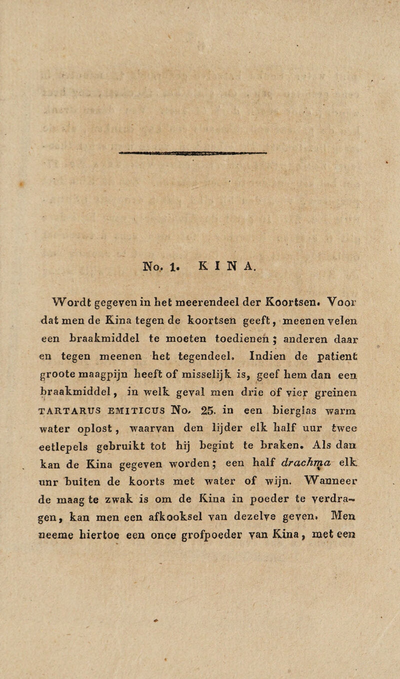 No, 1. KINA. Wordt gegeven in het meerendeel der Koortsen. Voor dat men de Kina tegen de koortsen geeft, meenen velen een braakmiddel te moeten toedienen ; anderen daar en tegen meenen het tegendeel» Indien de patiënt groote maagpijn heeft of misselijk is, geef hem dan een braakmiddel, in welk geval men drie of vier greinen TARTARUS EMiTicus No. 25. in een bierglas warm water oplost, waarvan den lijder elk half uur twee eetlepels gebruikt tot hij begint te braken. Als dan kan de Kina gegeven worden; een half drachma elk unr buiten de koorts met water of wijn. Wanneer de maag te zwak is om de Kina in poeder te verdra¬ gen, kan men een afkooksel van dezelve geven. Men neeme hiertoe een once grofpoeder van Kina, meteen