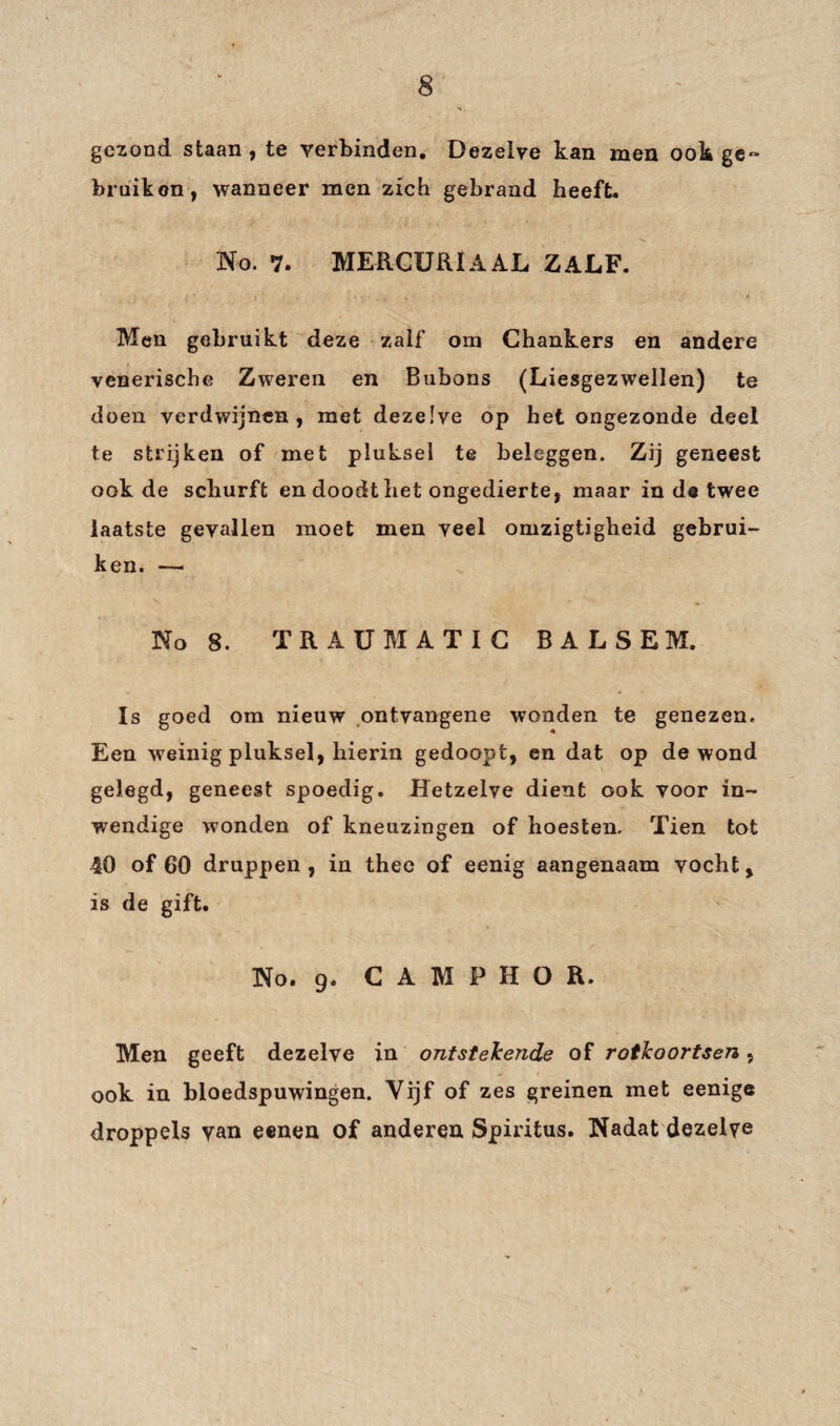 gezond staan, te verbinden. Dezelve kan men ook ge«* bruikon, wanneer men zich gebrand heeft. No. 7. MERCURlA AL ZALF. Men gebruikt deze zalf om Chankers en andere venerische Zweren en Bubons (Liesgezwellen) te doen verdwijnen, met dezelve op het ongezonde deel te strijken of met pluksel te beleggen. Zij geneest ook de schurft en doodt het ongedierte, maar in de twee laatste gevallen moet men veel omzigtigheid gebrui¬ ken. — No 8. TRAUMATIC BALSEM. Is goed om nieuw ontvangene wonden te genezen. Een weinig pluksel, hierin gedoopt, en dat op de wond gelegd, geneest spoedig. Hetzelve dient ook voor in¬ wendige wonden of kneuzingen of hoesten. Tien tot 40 of 60 druppen, in thee of eenig aangenaam vocht, is de gift. No. 9. C A M P H O R. Men geeft dezelve in ontstekende of rotkoortsen, ook in bloedspuwingen. Vijf of zes greinen met eenige droppels van eenen of anderen Spiritus. Nadat dezelve