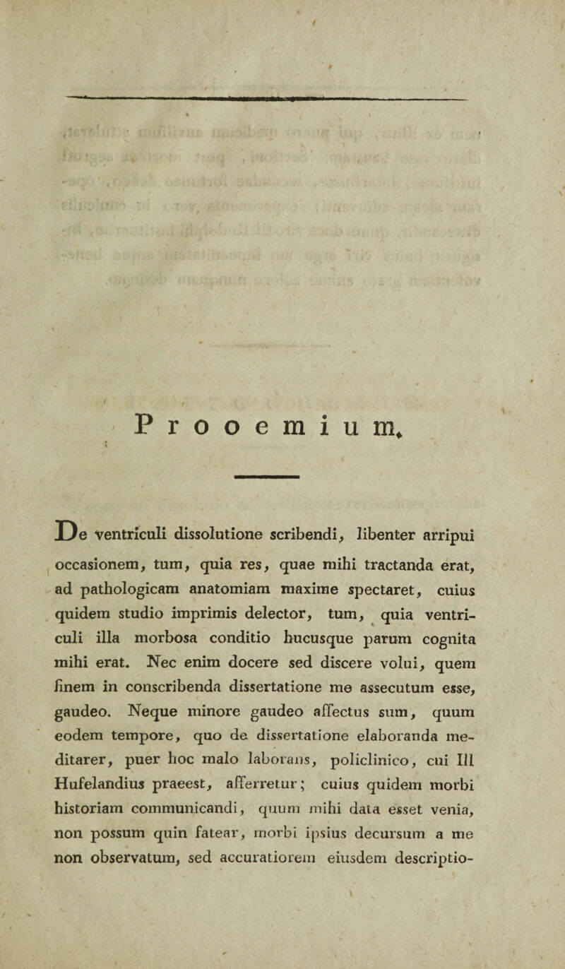 1 / Prooemium, De Ventriculi dissolutione scribendi, libenter arripui occasionem, tum, quia res, quae mihi tractanda erat, ad pathologicam anatomiam maxime spectaret, cuius quidem studio imprimis delector, tum, quia ventri¬ culi illa morbosa conditio hucusque parum cognita mihi erat. Nec enim docere sed discere volui, quem finem in conscribenda dissertatione me assecutum esse, gaudeo. Neque minore gaudeo affectus sum, quum eodem tempore, quo de dissertatione elaboranda me¬ ditarer, puer hoc malo laborans, policlinico, cui III Hufelandius praeest, afferretur; cuius quidem morbi historiam communicandi, quum mihi data esset venia, non possum quin fatear, morbi ipsius decursum a me non observatum, sed accuratiorem eiusdem descriptio-