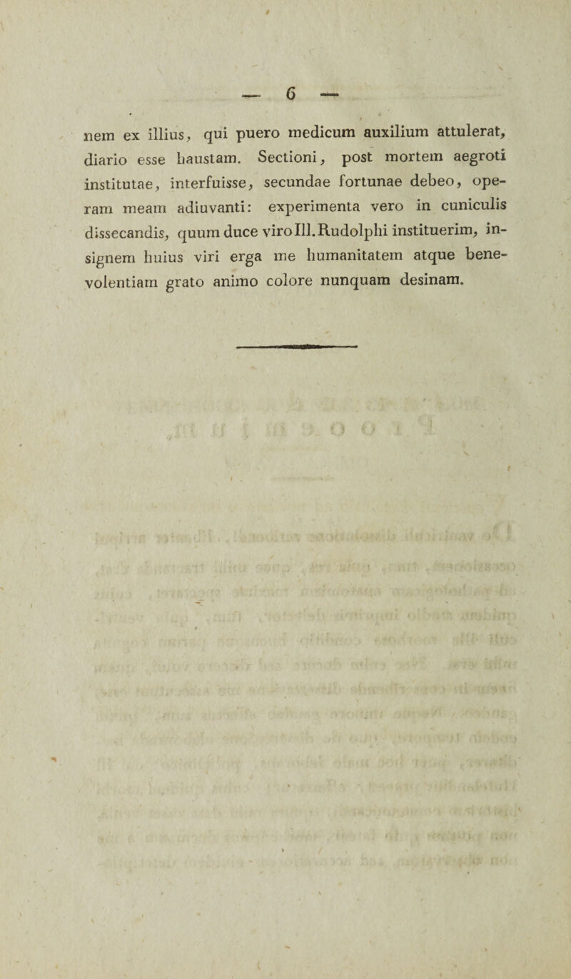 — 6 — nem ex illius, qui puero medicum auxilium attulerat, diario esse haustam. Sectioni, post mortem aegroti institutae, interfuisse, secundae fortunae debeo, ope¬ ram meam adiuvanti: experimenta vero in cuniculis dissecandis, quum duce viro 111.Rudolphi instituerim, in¬ signem huius viri erga me humanitatem atque bene¬ volentiam grato animo colore nunquam desinam.