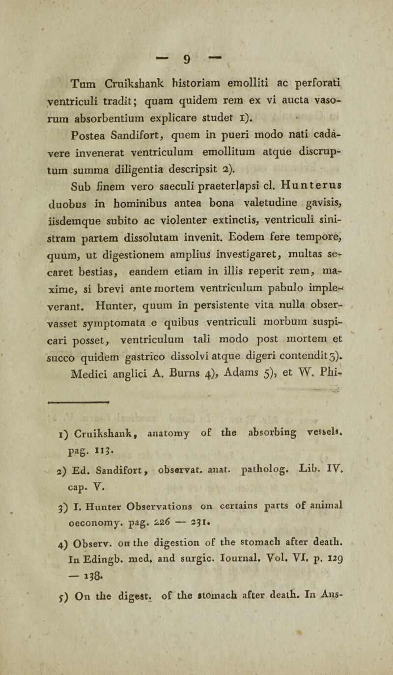 Tum Cruikshank historiam emolliti ac perforati ventriculi tradit; quam quidem rem ex vi aucta vaso¬ rum absorbentium explicare studet i). Postea Sandifort, quem in pueri modo nati cada¬ vere invenerat ventriculum emollitum atque discrup- tum summa diligentia descripsit 2). Sub finem vero saeculi praeterlapsi cl. Hunterus duobus in hominibus antea bona valetudine gavisis, iisdemque subito ac violenter extinclis, ventriculi sini¬ stram partem dissolutam invenit. Eodem fere tempore, quum, ut digestionem amplius investigaret, multas se¬ caret bestias, eandem etiam in illis reperit rem, ma¬ xime, si brevi ante mortem ventriculum pabulo imple-' verant. Hunter, quum in persistente vita nulla obser- vasset symptomata e quibus ventriculi morbum suspi¬ cari posset, ventriculum tali modo post mortem et succo quidem gastrico dissolvi atque digeri contendit 5). Medici anglici A. Burns 4), Adams 5), et W. Phi- 1) Cruihshank, anatomy of the absorbing vessels. pag. II?* 2) Ed. Sandifort, observat, anat. patholog. Lib. IV. cap. V. 3) I, Hunter Observations on certains parts of animal oeconomy. pag. 226 — 2?i* 4) Observ. on the digestion of the stomacli after death. In Edingb. med, and surgic. Iournal. Yol. VI, p. 129 — i?8* y) On the digest. of the stomach after death. In Ans-