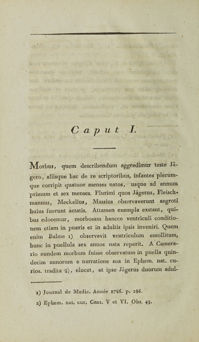 , »A«• •’ v .*■ i » i - i 4, * - >' Z «in fVl' X Caput —i • < Morbus, quem describendum aggredimur teste Ja- gero, aliisque hac de re scriptoribus, infantes plerum¬ que corripit quatuor menses natos, usque ad annum primum et sex menses. Plurimi quos Jagerus, Fleisch* mannus, Meckelius, Massius observaverunt aegroti huius fuerunt aetatis. Attamen exempla exstant, qui¬ bus edocemur, morbosam liancce ventriculi conditio¬ nem etiam in pueris et in adultis ipsis inveniri. Quem enim Balme i) observavit ventriculum emollitum, hunc in puellula sex annos nata reperit* A Camera¬ rio eundem morbum fuisse observatum in puella quin¬ decim annorum e narratione sua in Ephem. nat* cu- rios. tradita 2), elucet, et ipse Jagerus duorum adul- l) Journal de Medie. Annee 1786. p* 286.