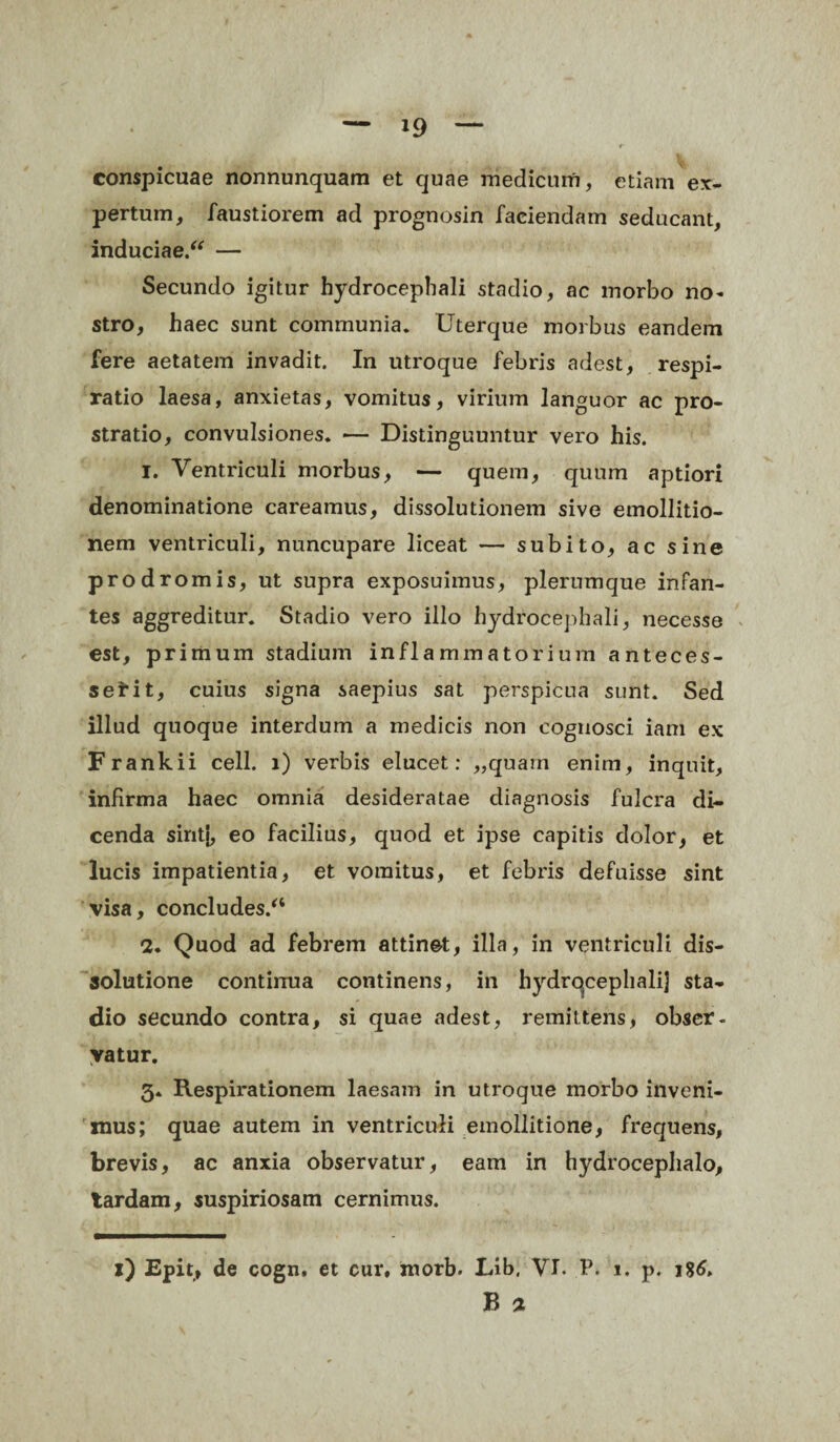 conspicuae nonnunquam et quae medicum, etiam ex¬ pertum, faustiorem ad prognosin faciendam seducant, induciae/* — Secundo igitur hydrocephali stadio, ac morbo no¬ stro, haec sunt communia. Uterque morbus eandem fere aetatem invadit. In utroque febris adest, respi¬ ratio laesa, anxietas, vomitus, virium languor ac pro¬ stratio, convulsiones. *— Distinguuntur vero his. 1. Ventriculi morbus, — quem, quum aptiori denominatione careamus, dissolutionem sive emollitio- nem ventriculi, nuncupare liceat — subito, ac sine prodromis, ut supra exposuimus, plerumque infan¬ tes aggreditur. Stadio vero illo hydrocephali, necesse est, primum stadium inflammatorium anteces¬ serit, cuius signa saepius sat perspicua sunt. Sed illud quoque interdum a medicis non cognosci iam ex Frankii cell. i) verbis elucet: „quarn enim, inquit, infirma haec omnia desideratae diagnosis fulcra di¬ cenda sint}, eo facilius, quod et ipse capitis dolor, et lucis impatientia, et vomitus, et febris defuisse sint visa, concludes/4 2. Quod ad febrem attinet, illa, in ventriculi dis¬ solutione continua continens, in hydrocephali] sta¬ dio secundo contra, si quae adest, remittens, obser¬ vatur. 3. Respirationem laesam in utroque morbo inveni¬ mus; quae autem in ventriculi emollitione, frequens, brevis, ac anxia observatur, eam in hydrocephalo, tardam, suspiriosam cernimus. 1) Epit, de cogn. et cur, morb. Lib, VI. ?. 1. p. j%6,