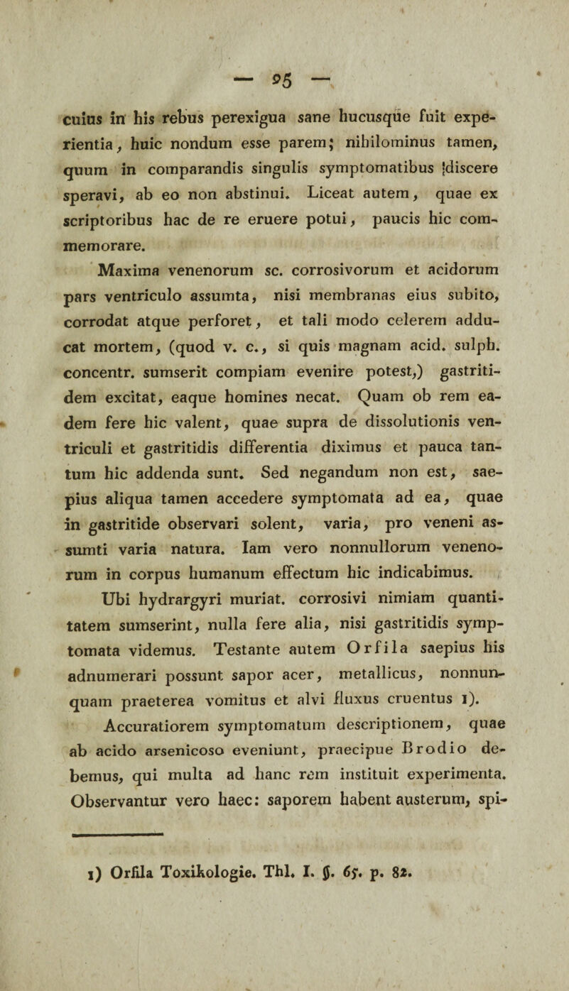 cuius in his rebus perexigua sane hucusque fuit expe¬ rientia, huic nondum esse parem; nihilominus tamen, quum in comparandis singulis symptomatibus -discere speravi, ab eo non abstinui* Liceat autem, quae ex scriptoribus hac de re eruere potui, paucis hic com¬ memorare. Maxima venenorum sc. corrosivorum et acidorum pars ventriculo assumta, nisi membranas eius subito, corrodat atque perforet, et tali modo celerem addu¬ cat mortem, (quod v. c., si quis magnam acid. sulpb. concentr. sumserit compiam evenire potest,) gastriti- dem excitat, eaque homines necat. Quam ob rem ea¬ dem fere hic valent, quae supra de dissolutionis ven¬ triculi et gastritidis differentia diximus et pauca tan¬ tum hic addenda sunt. Sed negandum non est, sae¬ pius aliqua tamen accedere symptomata ad ea, quae in gastritide observari solent, varia, pro veneni as- sumti varia natura. Iam vero nonnullorum veneno¬ rum in corpus humanum effectum hic indicabimus. Ubi hydrargyri muriat. corrosivi nimiam quanti¬ tatem sumserint, nulla fere alia, nisi gastritidis symp¬ tomata videmus. Testante autem Orfila saepius his adnumerari possunt sapor acer, metallicus, nonnun- quam praeterea vomitus et alvi fluxus cruentus i). Accuratiorem symptomatum descriptionem, quae ab acido arsenicoso eveniunt, praecipue Brodio de¬ bemus, qui multa ad hanc rem instituit experimenta. Observantur vero haec: saporem habent austerum, spi- i) Orfila Toxihologie. Thl. I. 6y. p. 82.