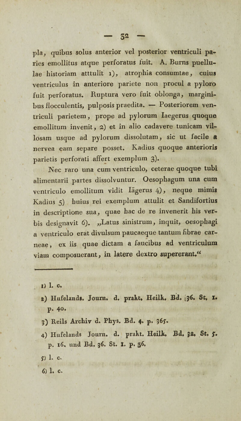 pia, quibas solus anterior vel posterior ventriculi pa¬ ries emollitus atque perforatus fuit. A. Burns puellu¬ lae historiam atttulit i), atrophia consumtae, cuius ventriculus in anteriore pariete non procul a pyloro fuit perforatus* Ruptura vero fuit oblonga, margini¬ bus flocculentis, pulposis praedita* — Posteriorem ven¬ triculi parietem, prope ad pylorum Iaegerus quoque emollitum invenit, 2) et in alio cadavere tunicam vil¬ losam usque ad pylorum dissolutam, sic ut facile a nervea eam separe posset. Kadius quoque anterioris parietis perforati affert exemplum 3). Nec raro una cum ventriculo, ceterae quoque tubi alimentarii partes dissolvuntur. Oesophagum una cum ventriculo emollitum vidit Iagerus 4), neque mimis Kadius 5) huius rei exemplum attulit et Sandifortius in descriptione sua, quae hac de re invenerit his ver¬ bis designavit 6). „Latus sinistrum, inquit, oesophagi a ventriculo erat divulsum paucaeque tantum librae car¬ neae, ex iis quae dictam a faucibus ad ventriculum viam composuerant, in latere dextro supererant,** 1) 1. c» а) Hufelands, Journ, d. prakt* Heilk, Bd. i 36, St, X» p. 40* 3) Reils Archiv d» Phys. Bd. 4, p. 365'* 4) Hufelands Journ* d. prakt, Heilk, Bd, £2» St, p. 16, und Bd, 36. St, X. p, 56* 5) 1* c, » б) 1. c.