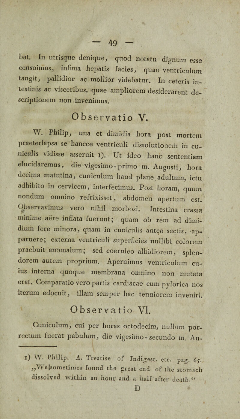 bnt. In utrisque denique, quod notatu dignum esse censuimus, infima hepatis facies, quae ventriculum tangit, pallidior ac mollior videbatur. In ceteris in¬ testinis ac visceribus, quae ampliorem desiderarent de¬ scriptionem non invenimus. Observatio V. W. Philip, una et dimidia hora post mortem praeterlapsa se hancce ventriculi dissolutionem in cu- niddis vidisse asseruit i). Ut ideo hanc sententiam elucidaremus, die vigesimo-primo m. Augusti, hora decima matutina, cuniculum haud plane adultum, ictu adhibito in cervicem, interfecimus. Post horam, quum nondum omnino refrixisset, abdomen apertum est. Observavimus vero nihil morbosi. Intestina crassa minime aere inflata fuerunt; quam ob rem ad dimi¬ dium fere minora, quam in cuniculis antea sectis, 'ap¬ paruere; externa ventriculi superficies nullibi colorem praebuit anomalum; sed coeruleo albidiorem, splen¬ dorem autem proprium. Aperuimus ventriculum cu¬ ius interna quoque membrana omnino non mutata erat. Comparatio vero partis cardiacae cum pylorica nos iterum edocuit, illam semper hac tenuiorem inveniri. Observatio VI. Cuniculum, cui per horas octodecim, nullum por¬ rectum fuerat pabulum, die vigesimo-secundo m. Au- l) W. Philip. A. Treatise of Indigest. etc. pag. (i;. ?>Wejsometimes foimd the great end of the stomacli tlissolved within an hour and a lialf after death.“ D *