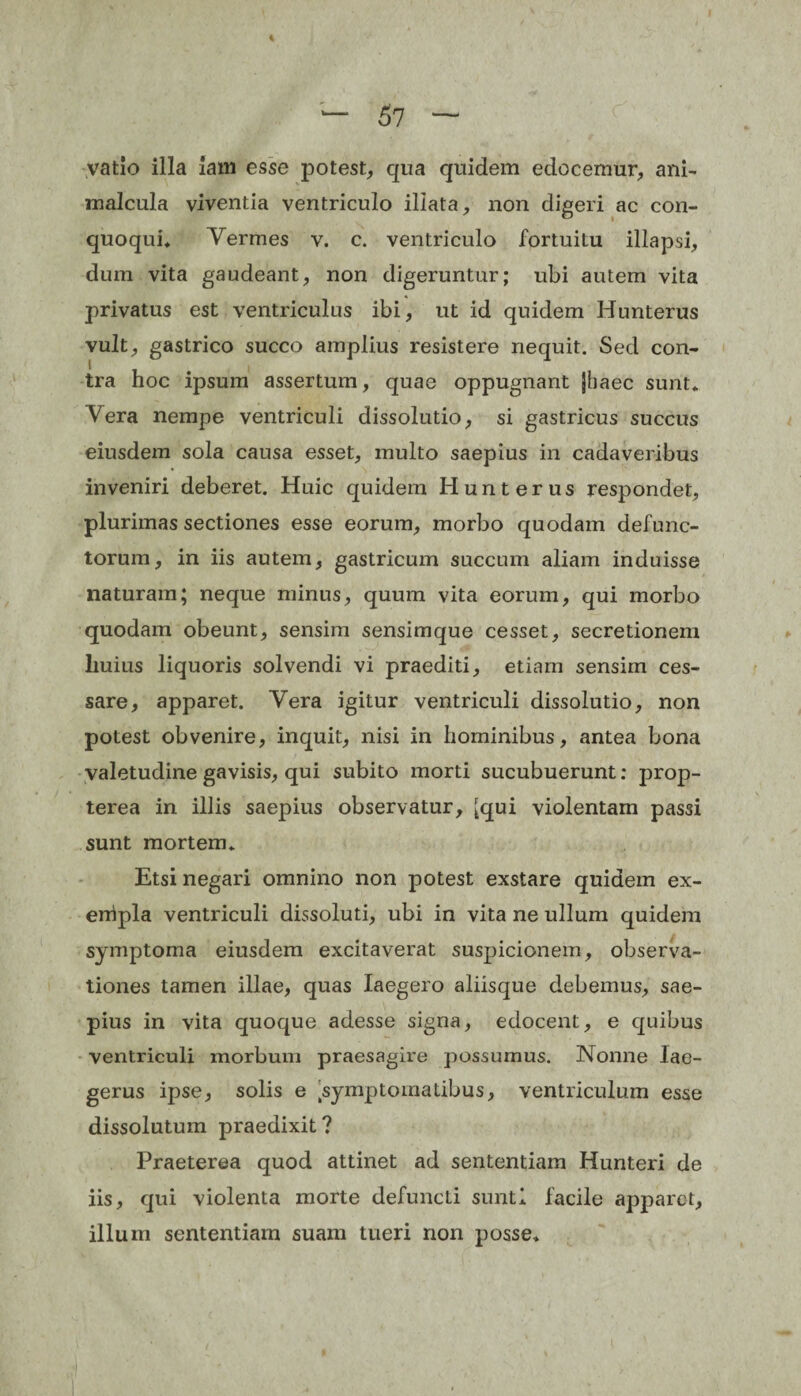 vatio illa lam esse potest, qua quidem edocemur, ani- malcula viventia ventriculo illata, non digeri ac con- quoqui» Yermes v. c. ventriculo fortuitu illapsi, dum vita gaudeant, non digeruntur; ubi autem vita privatus est ventriculus ibi, ut id quidem Hunterus vult, gastrico succo amplius resistere nequit. Sed con¬ tra hoc ipsum assertum, quae oppugnant Jhaec sunt» Yera nempe ventriculi dissolutio, si gastricus succus eiusdem sola causa esset, inulto saepius in cadaveribus inveniri deberet. Huic quidem Hunterus respondet, plurimas sectiones esse eorum, morbo quodam defunc¬ torum, in iis autem, gastricum succum aliam induisse naturam; neque minus, quum vita eorum, qui morbo quodam obeunt, sensim sensimque cesset, secretionem huius liquoris solvendi vi praediti, etiam sensim ces¬ sare, apparet. Yera igitur ventriculi dissolutio, non potest obvenire, inquit, nisi in hominibus, antea bona valetudine gavisis, qui subito morti sucubuerunt: prop- terea in illis saepius observatur, [qui violentam passi sunt mortem» Etsi negari omnino non potest exstare quidem ex¬ empla ventriculi dissoluti, ubi in vita ne ullum quidem symptoma eiusdem excitaverat suspicionem, observa¬ tiones tamen illae, quas Iaegero aliisque debemus, sae¬ pius in vita quoque adesse signa, edocent, e quibus ventriculi morbum praesagire possumus. Nonne lae- gerus ipse, solis e Symptomatibus, ventriculum esse dissolutum praedixit? Praeterea quod attinet ad sententiam Hunteri de iis, qui violenta morte defuncli sunti facile apparet, illum sententiam suam tueri non posse»