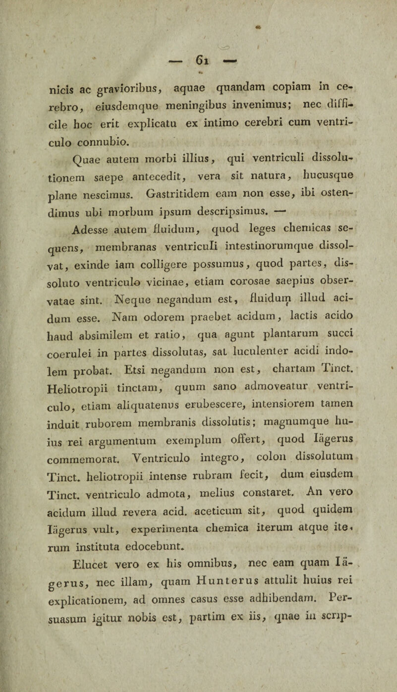 rebro, eiusdem que meningibus invenimus; nec diffi¬ cile hoc erit explicatu ex intimo cerebri cum ventri¬ culo connubio. Quae autem morbi illius, qui ventriculi dissolu¬ tionem saepe antecedit, vera sit natura, hucusque plane nescimus. Gastritidem eam non esse, ibi osten¬ dimus ubi morbum ipsum descripsimus. — Adesse autem fluidum, quod leges chemicas se¬ quens, membranas ventriculi intestinorumque dissol¬ vat, exinde iam colligere possumus, quod partes, dis¬ soluto ventriculo vicinae, etiam corosae saepius obser¬ vatae sint. Neque negandum est, fluidum illud aci¬ dum esse. Nam odorem praebet acidum, lactis acido haud absimilem et ratio, qua agunt plantarum succi coerulei in partes dissolutas, sal luculenter acidi indo¬ lem probat. Etsi negandum non est, chartam Tinct. Heliotropii tinctam, quum sano admoveatur ventri¬ culo, etiam aliquatenus erubescere, intensiorem tamen induit ruborem membranis dissolutis; magnumque hu¬ ius rei argumentum exemplum offert, quod Ifigerus commemorat. Ventriculo integro, colon dissolutum Tinct. heliotropii intense rubram fecit, dum eiusdem Tinct. ventriculo admota, melius constaret. An vero acidum illud revera acid. aceticum sit, quod quidem Ifigerus vult, experimenta chemica iterum atque ite* rum instituta edocebunt. Elucet vero ex his omnibus, nec eam quam Ifi¬ ge rus, nec illam, quam Hunterus attulit huius rei explicationem, ad omnes casus esse adhibendam. Per¬ suasum igitur nobis est, partim ex iis, qnae in scrip-