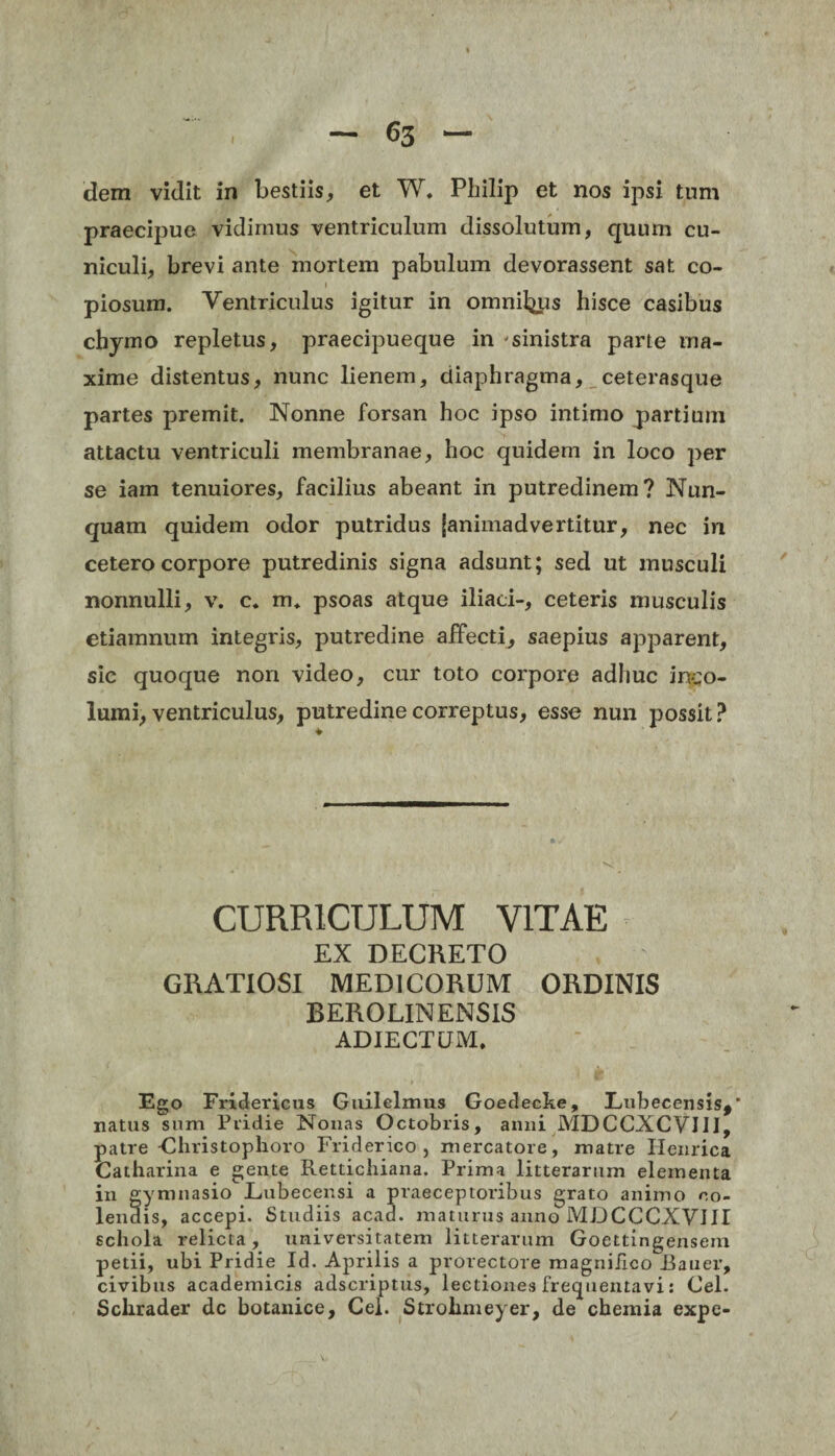 dem vidit in bestiis, et W. Philip et nos ipsi tum praecipue vidimus ventriculum dissolutum, quum cu¬ niculi, brevi ante mortem pabulum devorassent sat co- » piosum. Ventriculus igitur in omnil^us hisce casibus chymo repletus, praecipueque in sinistra parte ma¬ xime distentus, nunc lienem, diaphragma, ceterasque partes premit. Nonne forsan hoc ipso intimo partium attactu ventriculi membranae, hoc quidem in loco per se iam tenuiores, facilius abeant in putredinem? Nun¬ quam quidem odor putridus (animadvertitur, nec in cetero corpore putredinis signa adsunt; sed ut musculi nonnulli, v. c. m* psoas atque iliaci-, ceteris musculis etiamnum integris, putredine affecti, saepius apparent, sic quoque non video, cur toto corpore adliuc inco¬ lumi, ventriculus, putredine correptus, esse nun possit? CURRICULUM VITAE EX DECKETO GRATIOSI MEDICORUM ORDINIS BEROLINENS1S ADJECTUM. Ego Fridericus Guilelinus Goedecke, Imbecensis*' natus sum Pridie Nonas Octobris, anni MDCCXCVIII, patre Ghristophoro Friderico, mercatore, matre Ilemica Catharina e gente Rettichiana. Prima litterarum elementa in gymnasio Lubecensi a praeceptoribus grato animo co¬ lendis, accepi. Studiis acad. maturus anno MJJCCCXVIII schola relicta, universitatem litterarum Goettingensem petii, ubi Pridie Id. Aprilis a protectore magnifico Rauer, civibus academicis adseriptus, lectiones frequentavi: Cei. Sclirader dc botanice, Cei. Strolimeyer, de chemia expe-