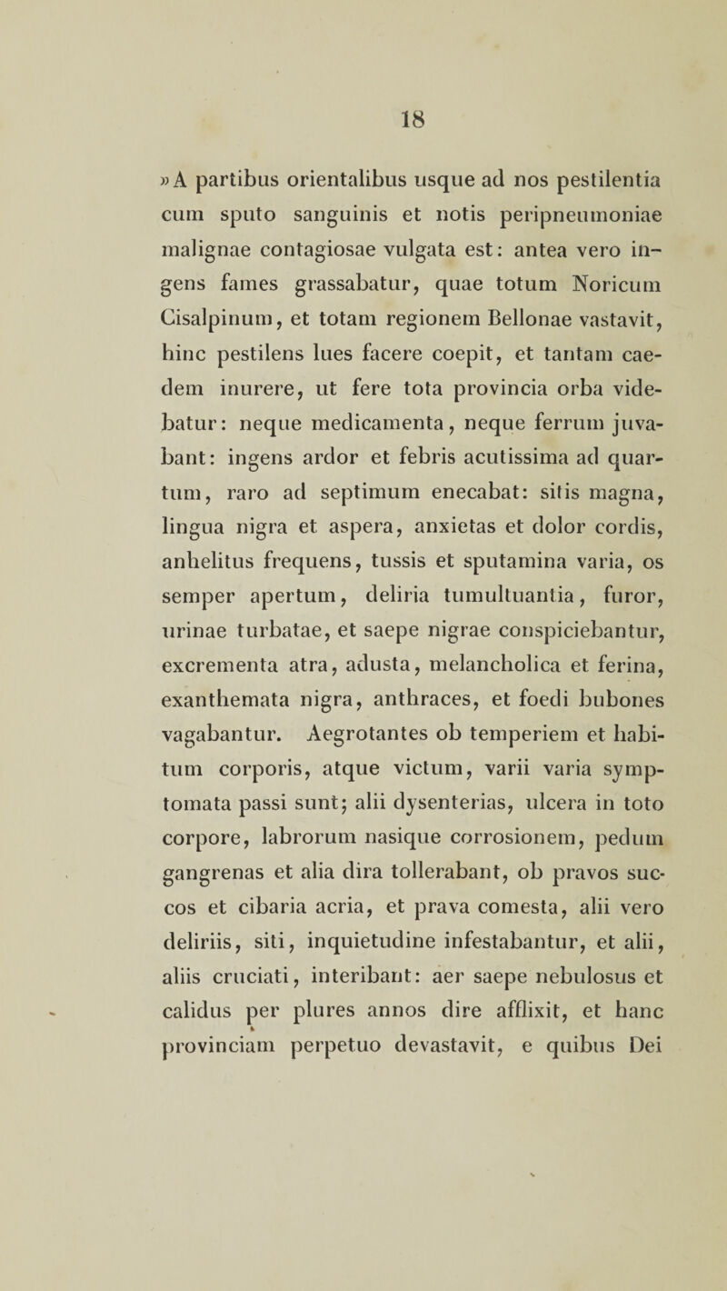 »A partibus orientalibus usque ad nos pestilentia cum sputo sanguinis et notis peripneumoniae malignae contagiosae vulgata est: antea vero in¬ gens fames grassabatur, quae totum Noricum Cisalpinum, et totam regionem Bellonae vastavit, hinc pestilens lues facere coepit, et tantam cae¬ dem inurere, ut fere tota provincia orba vide¬ batur: neque medicamenta, neque ferrum juva¬ bant: ingens ardor et febris acutissima ad quar¬ tum, raro ad septimum enecabat: sitis magna, lingua nigra et aspera, anxietas et dolor cordis, anhelitus frequens, tussis et sputamina varia, os semper apertum, deliria tumultuantia, furor, urinae turbatae, et saepe nigrae conspiciebantur, excrementa atra, adusta, melancholica et ferina, exanthemata nigra, anthraces, et foedi bubones vagabantur. Aegrotantes ob temperiem et habi¬ tum corporis, atque victum, varii varia symp¬ tomata passi sunt; alii dysenterias, ulcera in toto corpore, labrorum nasique corrosionem, pedum gangrenas et alia dira tollerabant, ob pravos suc¬ cos et cibaria acria, et prava comesta, alii vero deliriis, siti, inquietudine infestabantur, et alii, aliis cruciati, interibant: aer saepe nebulosus et calidus per plures annos dire afflixit, et hanc provinciam perpetuo devastavit, e quibus Dei