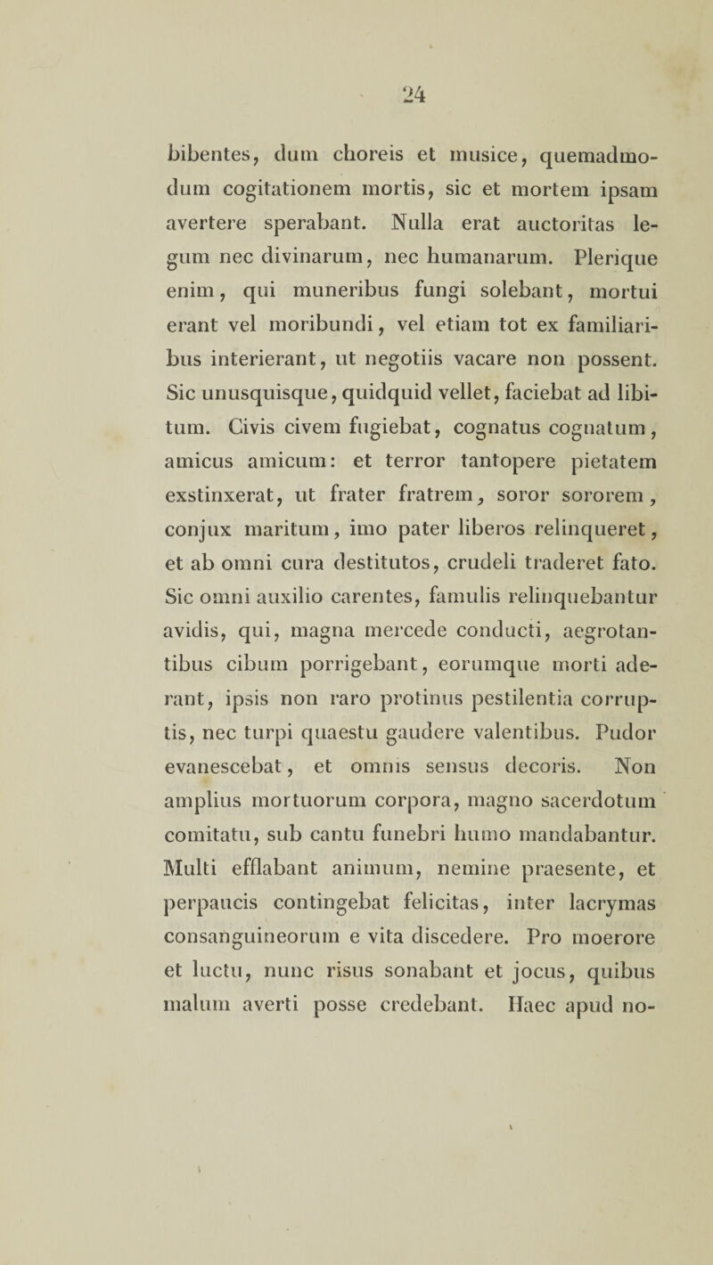 bibentes, dum choreis et musice, quemadmo¬ dum cogitationem mortis, sic et mortem ipsam avertere sperabant. Nulla erat auctoritas le¬ gum nec divinarum, nec humanarum. Plerique enim, qui muneribus fungi solebant, mortui erant vel moribundi, vel etiam tot ex familiari¬ bus interierant, ut negotiis vacare non possent. Sic unusquisque, quidquid vellet, faciebat ad libi¬ tum. Civis civem fugiebat, cognatus cognatum, amicus amicum: et terror tantopere pietatem exstinxerat, ut frater fratrem, soror sororem, conjux maritum, imo pater liberos relinqueret, et ab omni cura destitutos, crudeli traderet fato. Sic omni auxilio carentes, famulis relinquebantur avidis, qui, magna mercede conducti, aegrotan¬ tibus cibum porrigebant, eorumque morti ade¬ rant, ipsis non raro protinus pestilentia corrup¬ tis, nec turpi quaestu gaudere valentibus. Pudor evanescebat, et omnis sensus decoris. Non amplius mortuorum corpora, magno sacerdotum comitatu, sub cantu funebri humo mandabantur. Multi efflabant animum, nemine praesente, et perpaucis contingebat felicitas, inter lacrymas consanguineorum e vita discedere. Pro moerore et luctu, nunc risus sonabant et jocus, quibus malum averti posse credebant. Haec apud no-