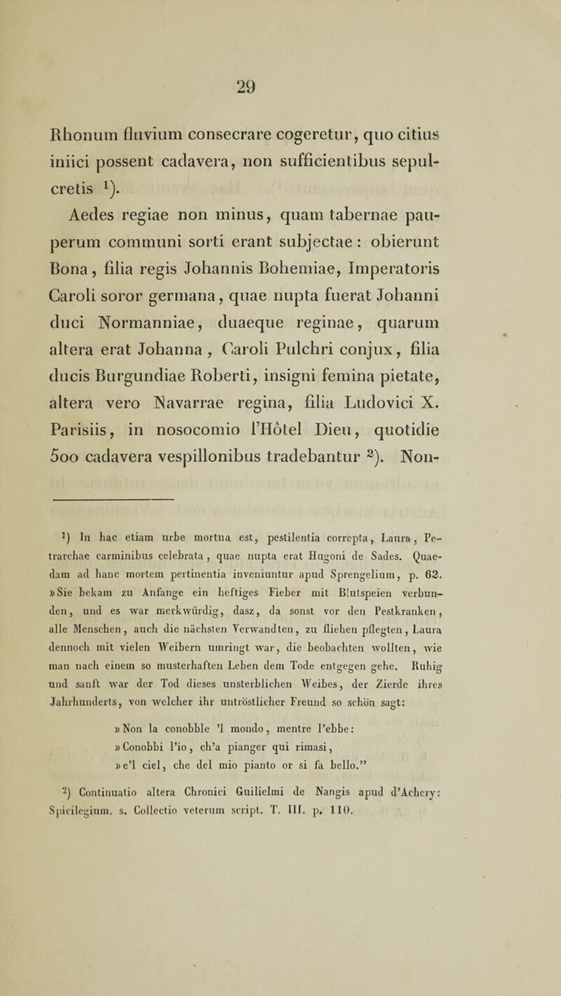 Rhonum fluvium consecrare cogeretur, quo citius iniici possent cadavera, non sufficientibus sepul¬ cretis Aedes regiae non minus, quam tabernae pau¬ perum communi sorti erant subjectae : obierunt Bona, filia regis Johannis Bohemiae, Imperatoris Caroli soror germana, quae nupta fuerat Johanni duci Normanniae, duaeque reginae, quarum altera erat Johanna, Caroli Pulchri conjux, filia ducis Burgundiae Roberti, insigni femina pietate, altera vero INavarrae regina, filia Ludovici X. Parisiis, in nosocomio 1’Hotel Dieu, quotidie 5oo cadavera vespillonibus tradebantur 2). Non- 3) In hac etiam urbe mortua est, pestilentia correpta, Laura, Pe- trarchae carminibus celebrata , quae nupta erat Hugoni de Sades. Quae¬ dam ad hanc mortem pertinentia inveniuntur apud Sprengelium, p. 62. »Sie bekain zu Anfange ein heftiges Fieber ruit BIutspeien verbun- den, und es war merkwurdig, dasz, da sonst vor den Pestkranken, alie Mcnscben, aucb die nacbsten Yerwandten, zu fliehen pfleglen, Laura dennoch mit vielen Weibern uinringt war, die beobacbten wollten, wie man nacb einem so musterhaften Leben dem Tode entgegen gebe. Ruhig und sanft war der Tod dieses unsterblichen Weibes, der Zierdc ibres Jahrhunderts, von welcher ihr untrostlicher Freund so schon sagt: »Non la conobble ’1 mondo, mentre l’ebbe: »Conobbi Pio, cb’a pianger qui rimasi, »e’l ciel, cbe dei mio pianto or si fa bello.” 2) Continuatio altera Chronici Guilielmi de Nangis apud d’Acbery: Spicilegium, s. Collectio veterum script. T. III. p. 110,