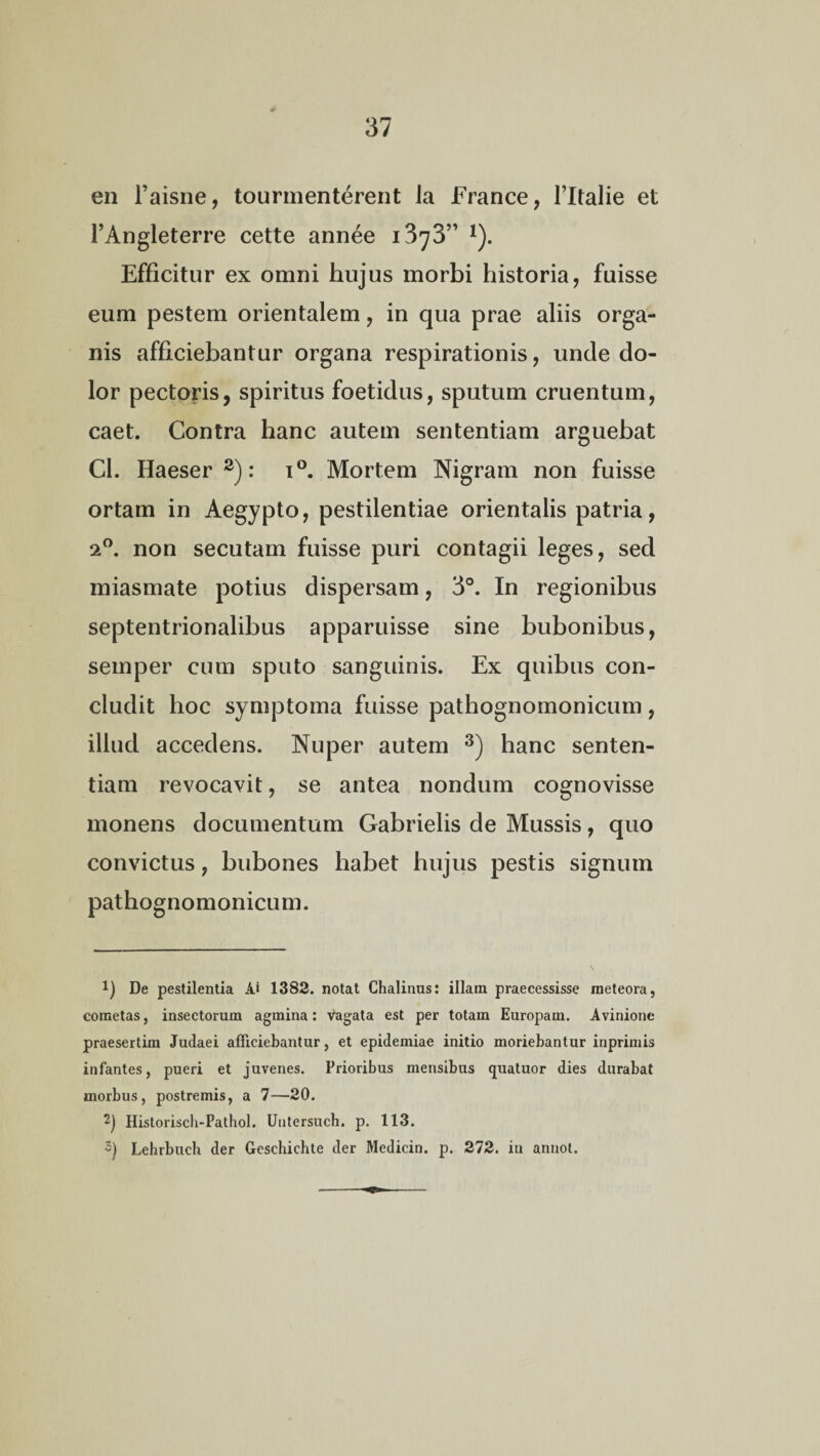 en l’aisne, tourmenterent Ja France, 1’Italie et FAngleterre cette annee 1373” *). Efficitur ex omni hujus morbi historia, fuisse eum pestem orientalem, in qua prae aliis orga¬ nis afficiebantur organa respirationis, unde do¬ lor pectoris, spiritus foetidus, sputum cruentum, caet. Contra hanc autem sententiam arguebat Cl. Haeser * 2): i°. Mortem Nigram non fuisse ortam in Aegypto, pestilentiae orientalis patria, 20. non secutam fuisse puri contagii leges, sed miasmate potius dispersam, 3°. In regionibus septentrionalibus apparuisse sine bubonibus, semper cum sputo sanguinis. Ex quibus con¬ cludit hoc symptoma fuisse pathognomonicum, illud accedens. Nuper autem 3) hanc senten¬ tiam revocavit, se antea nondum cognovisse monens documentum Gabrielis de Mussis, quo convictus, bubones liabet hujus pestis signum pathognomonicum. *) De pestilentia Ai 1382. notat Chalinus: illam praecessisse raeteora, cometas, insectorum agmina: vagata est per totam Europam. Avinione praesertim Judaei afficiebantur, et epidemiae initio moriebantur inprimis infantes, pueri et juvenes. Prioribus mensibus quatuor dies durabat morbus, postremis, a 7—20. 2) Historisch-Pathol. Untersuch. p. 113. 5) Lehrbuch der Geschichte der Medicin. p. 272. in annot.