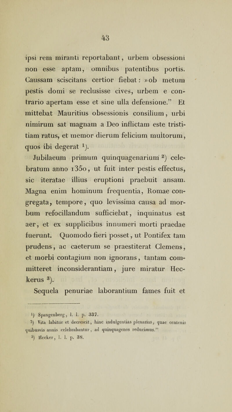 ipsi rem miranti reportabant, urbem obsessioni non esse aptam, omnibus patentibus portis. Caussam sciscitans certior fiebat: »ob metum pestis domi se reclusisse cives, urbem e con¬ trario apertam esse et sine ulla defensione.” Et mittebat Mauritius obsessionis consilium, urbi nimirum sat magnam a Deo inflictam este tristi¬ tiam ratus, et memor dierum felicium multorum, quos ibi degerat XJ. Jubilaeum primum quinquagenarium 1 2) cele¬ bratum anno i35o, ut fuit inter pestis effectus, sic iteratae illius eruptioni praebuit ansam. Magna enim hominum frequentia, Romae con¬ gregata, tempore, quo levissima causa ad mor¬ bum refocillandum sufficiebat, inquinatus est aer, et ex supplicibus innumeri morti praedae fuerunt. Quomodo fieri posset, ut Pontifex tam prudens, ac caeterum se praestiterat Clemens, et morbi contagium non ignorans, tantam com¬ mitteret inconsiderantiam, jure miratur Hec- kerus 3). Sequela penuriae laborantium fames fuit et 1) Spangenberg, 1. 1. p. 337. 2) Vita labitur et decrescit, hinc indulgentias plenarias, quae centenis quibusvis annis celebrabantur, ad quinquagenos reducimus,” 3) Hccker, 1. 1. p. 38.