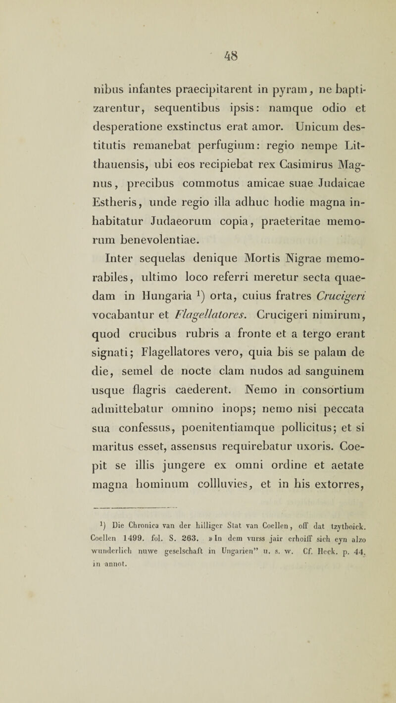 nibus infantes praecipitarent in pyram, ne bapti¬ zarentur, sequentibus ipsis: namque odio et desperatione exstinctus erat amor. Unicum des¬ titutis remanebat perfugium: regio nempe Lit- thauensis, ubi eos recipiebat rex Casimirus Mag¬ nus, precibus commotus amicae suae Judaicae Estheris, unde regio illa adhuc hodie magna in¬ habitatur Judaeorum copia, praeteritae memo- rum benevolentiae. Inter sequelas denique Mortis Nigrae memo¬ rabiles, ultimo loco referri meretur secta quae¬ dam in Hungaria a) orta, cuius fratres Crucigeri vocabantur et Flagellato res. Crucigeri nimirum, quod crucibus rubris a fronte et a tergo erant signati; Flagellatores vero, quia bis se palam de die, semel de nocte clam nudos ad sanguinem usque flagris caederent. Nemo in consortium admittebatur omnino inops; nemo nisi peccata sua confessus, poenitentiamque pollicitus; et si maritus esset, assensus requirebatur uxoris. Coe¬ pit se illis jungere ex omni ordine et aetate magna hominum collluvies, et in his extorres, !) Die Chronica van der hilliger Stat van Coellen, off dat tzytboiek. Coellen 1499. fol. S. 263. »In dem vurss jair erhoiff sich eyn alzo wnriderlich nuwe geselschaft in Ungarien” u. s. \v. Cf. Heck. p. 44. in annot.