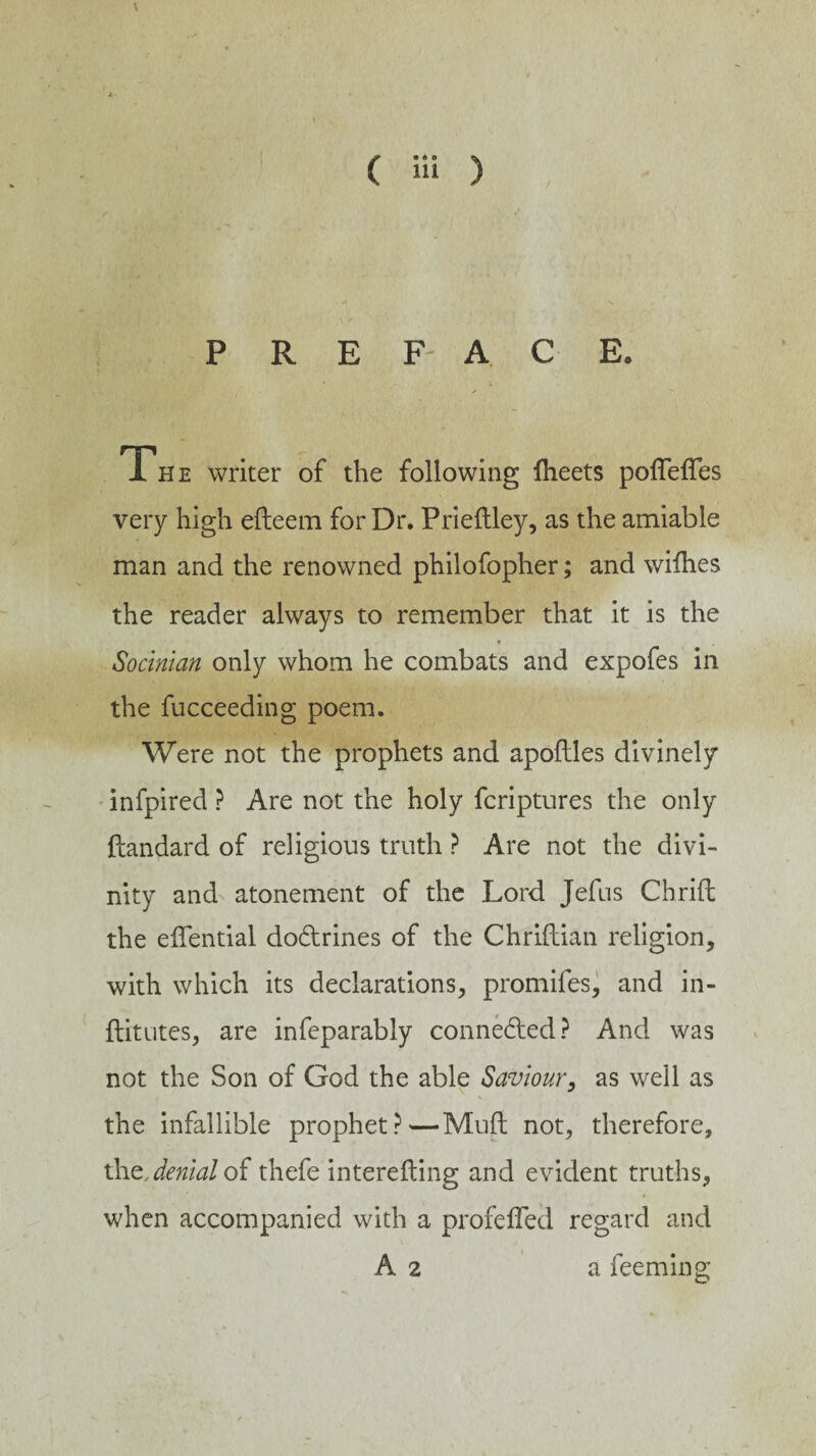 \ ( Hi ) PREFACE. The writer of the following fheets pofleffes very high efteem for Dr. Prieftley, as the amiable man and the renowned philofopher; and wiihes the reader always to remember that it is the * Socman only whom he combats and expofes in the fucceeding poem. Were not the prophets and apoftles divinely infpired ? Are not the holy fcriptures the only ftandard of religious truth ? Are not the divi¬ nity and atonement of the Lord Jefus Cbrift: the eifential dodtrines of the Chriftian religion, with which its declarations, promifes, and iii- ftitutes, are infeparably connedled? And was not the Son of God the able Saviour, as well as % the infallible prophet?—Muft not, therefore, the, denial of thefe interefting and evident truths, when accompanied with a profefled regard and