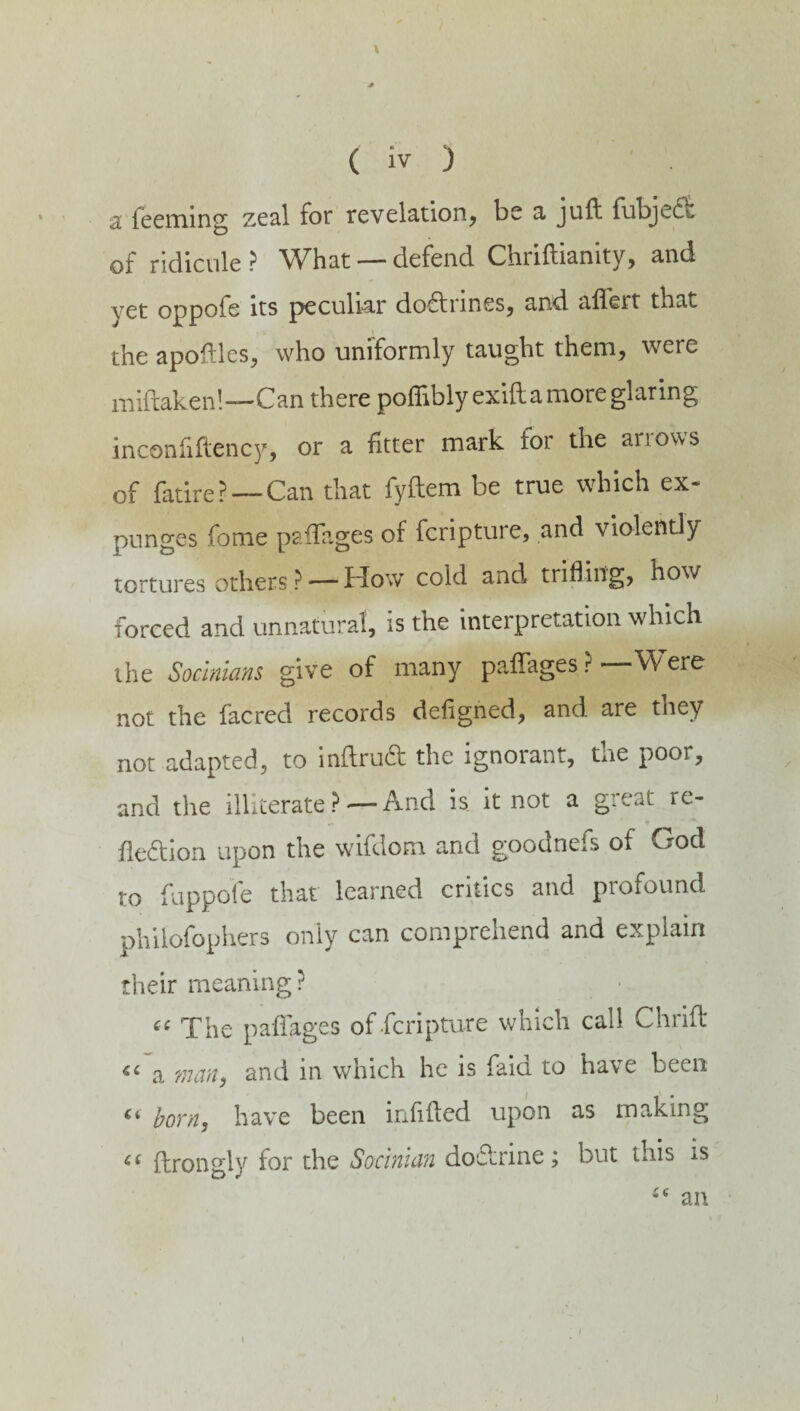 a Teeming zeal for revelation, be a juft fubjedi. of ridicule ? What — defend Chriftianity, and yet oppofe its peculiar dodrines, and aftert that the apoftles, who uniformly taught them, were miftaken!-—Can there pofiibly exiftamore glaring inconfiftency, or a fitter mark for the ariows of fatire? — Can that fyftem be true which ex¬ punges Tome paftages of fcripture, and violently tortures others ?— How cold and trifling, how forced and unnatural, is the interpretation which the Sochians give of many paftages ?—Were not the facred records defigned, and are they not adapted, to inftrud the ignorant, the poor, and the illiterate?'—And is it not a great re¬ flexion upon the wifdom and goodnefs of God to fuppofe that learned critics and profound philofophers only can comprehend and explain their meaning? « The p aft ages of-fcripture which call Chnft a man, and in which he is faid to have been born, have been infilled upon as making ci ftrongly for the Sochian doctrine ; but this is an