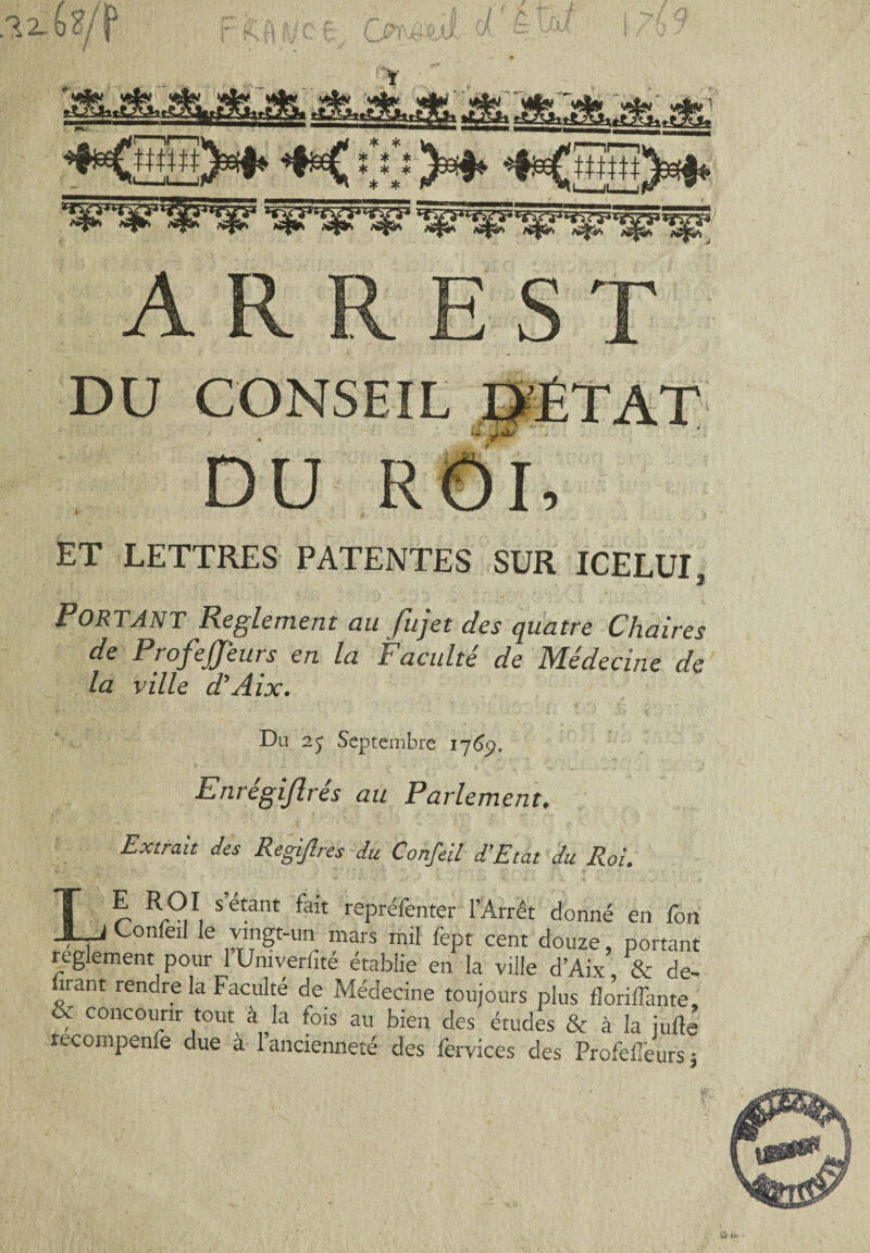 DU CONSEIL D’ÉTAT u /** DU ROI, ET LETTRES PATENTES SUR ICELUI, Portant Reglement au fujet des quatre Chaires de Profejjeurs en la JF acuité de ]\Iédecine de la ville d’Aix. Du 25 Septembre 1769. Enrégijlrés au Parlement, Extrait des Regijhes du Confeil d’Etat du Roi. Lb b-91 S etant fait rePrÉfenter l’Arrêt donné en fon Confeil le vingt-un mars mil fept cent douze, portant reglement pour lUmverlité établie en la ville d’Aix & de¬ vant rendre la Faculté de Médecine toujours plus floriffante, & concourir tout à la fois au bien des études & à la jufté recompenfe due à l’ancienneté des fervices des Profefîeurs j üri*-